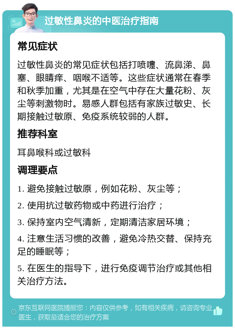 过敏性鼻炎的中医治疗指南 常见症状 过敏性鼻炎的常见症状包括打喷嚏、流鼻涕、鼻塞、眼睛痒、咽喉不适等。这些症状通常在春季和秋季加重，尤其是在空气中存在大量花粉、灰尘等刺激物时。易感人群包括有家族过敏史、长期接触过敏原、免疫系统较弱的人群。 推荐科室 耳鼻喉科或过敏科 调理要点 1. 避免接触过敏原，例如花粉、灰尘等； 2. 使用抗过敏药物或中药进行治疗； 3. 保持室内空气清新，定期清洁家居环境； 4. 注意生活习惯的改善，避免冷热交替、保持充足的睡眠等； 5. 在医生的指导下，进行免疫调节治疗或其他相关治疗方法。