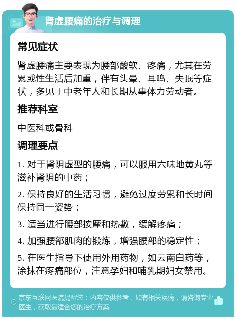 肾虚腰痛的治疗与调理 常见症状 肾虚腰痛主要表现为腰部酸软、疼痛，尤其在劳累或性生活后加重，伴有头晕、耳鸣、失眠等症状，多见于中老年人和长期从事体力劳动者。 推荐科室 中医科或骨科 调理要点 1. 对于肾阴虚型的腰痛，可以服用六味地黄丸等滋补肾阴的中药； 2. 保持良好的生活习惯，避免过度劳累和长时间保持同一姿势； 3. 适当进行腰部按摩和热敷，缓解疼痛； 4. 加强腰部肌肉的锻炼，增强腰部的稳定性； 5. 在医生指导下使用外用药物，如云南白药等，涂抹在疼痛部位，注意孕妇和哺乳期妇女禁用。