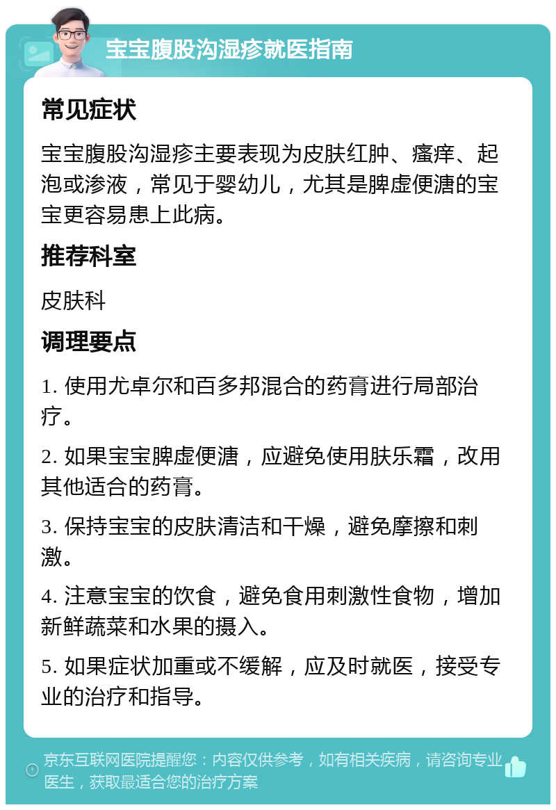 宝宝腹股沟湿疹就医指南 常见症状 宝宝腹股沟湿疹主要表现为皮肤红肿、瘙痒、起泡或渗液，常见于婴幼儿，尤其是脾虚便溏的宝宝更容易患上此病。 推荐科室 皮肤科 调理要点 1. 使用尤卓尔和百多邦混合的药膏进行局部治疗。 2. 如果宝宝脾虚便溏，应避免使用肤乐霜，改用其他适合的药膏。 3. 保持宝宝的皮肤清洁和干燥，避免摩擦和刺激。 4. 注意宝宝的饮食，避免食用刺激性食物，增加新鲜蔬菜和水果的摄入。 5. 如果症状加重或不缓解，应及时就医，接受专业的治疗和指导。