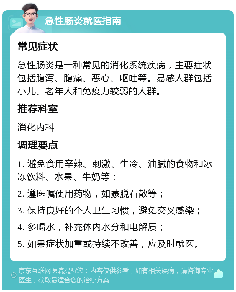 急性肠炎就医指南 常见症状 急性肠炎是一种常见的消化系统疾病，主要症状包括腹泻、腹痛、恶心、呕吐等。易感人群包括小儿、老年人和免疫力较弱的人群。 推荐科室 消化内科 调理要点 1. 避免食用辛辣、刺激、生冷、油腻的食物和冰冻饮料、水果、牛奶等； 2. 遵医嘱使用药物，如蒙脱石散等； 3. 保持良好的个人卫生习惯，避免交叉感染； 4. 多喝水，补充体内水分和电解质； 5. 如果症状加重或持续不改善，应及时就医。