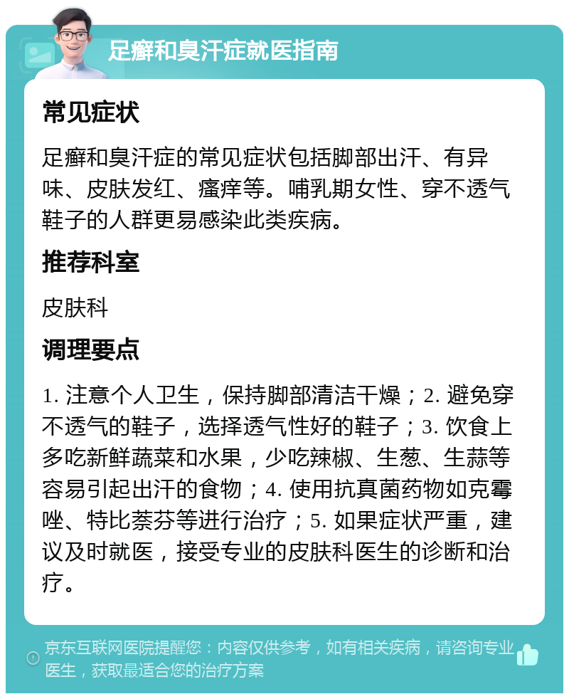 足癣和臭汗症就医指南 常见症状 足癣和臭汗症的常见症状包括脚部出汗、有异味、皮肤发红、瘙痒等。哺乳期女性、穿不透气鞋子的人群更易感染此类疾病。 推荐科室 皮肤科 调理要点 1. 注意个人卫生，保持脚部清洁干燥；2. 避免穿不透气的鞋子，选择透气性好的鞋子；3. 饮食上多吃新鲜蔬菜和水果，少吃辣椒、生葱、生蒜等容易引起出汗的食物；4. 使用抗真菌药物如克霉唑、特比萘芬等进行治疗；5. 如果症状严重，建议及时就医，接受专业的皮肤科医生的诊断和治疗。