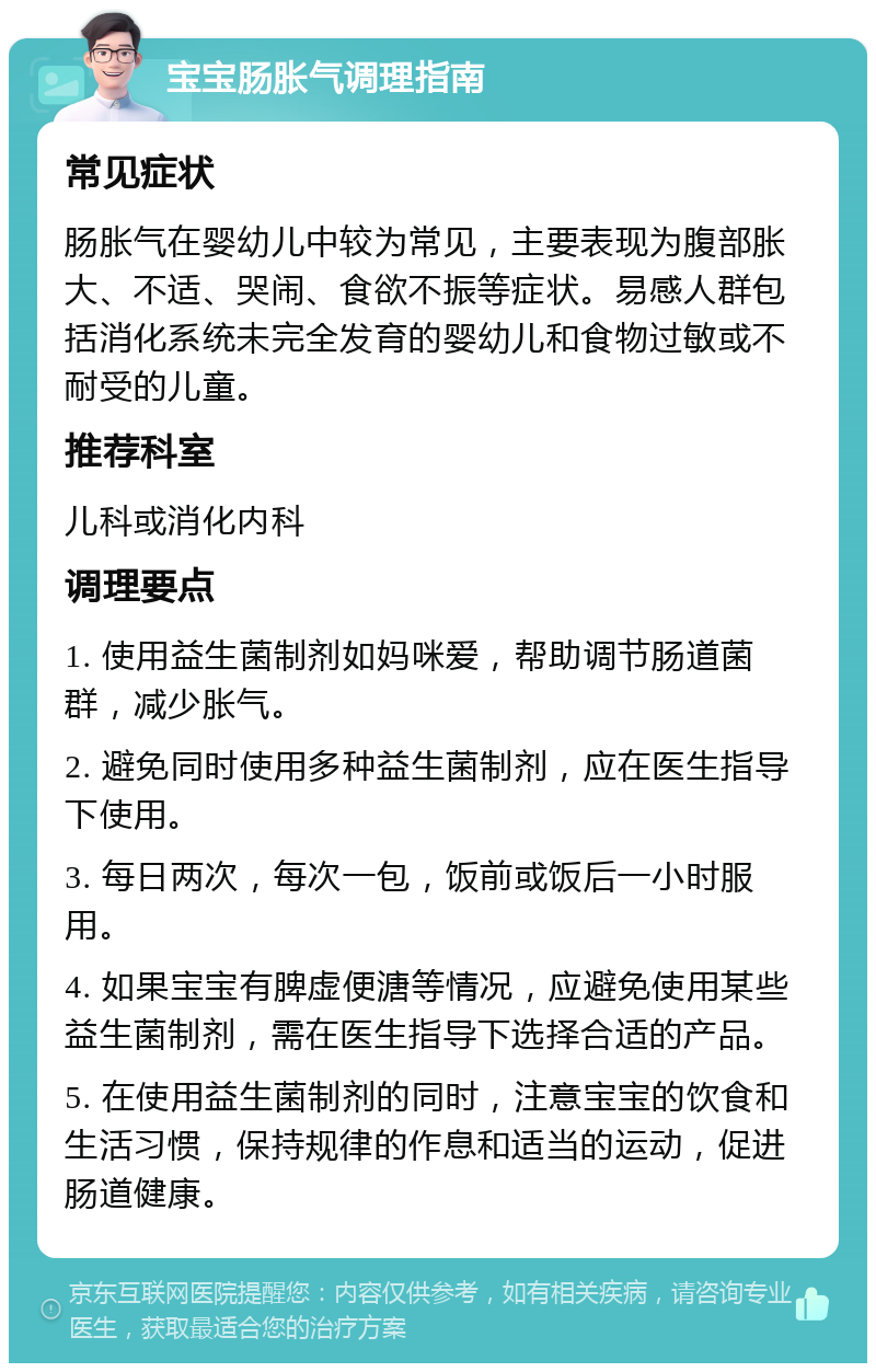 宝宝肠胀气调理指南 常见症状 肠胀气在婴幼儿中较为常见，主要表现为腹部胀大、不适、哭闹、食欲不振等症状。易感人群包括消化系统未完全发育的婴幼儿和食物过敏或不耐受的儿童。 推荐科室 儿科或消化内科 调理要点 1. 使用益生菌制剂如妈咪爱，帮助调节肠道菌群，减少胀气。 2. 避免同时使用多种益生菌制剂，应在医生指导下使用。 3. 每日两次，每次一包，饭前或饭后一小时服用。 4. 如果宝宝有脾虚便溏等情况，应避免使用某些益生菌制剂，需在医生指导下选择合适的产品。 5. 在使用益生菌制剂的同时，注意宝宝的饮食和生活习惯，保持规律的作息和适当的运动，促进肠道健康。