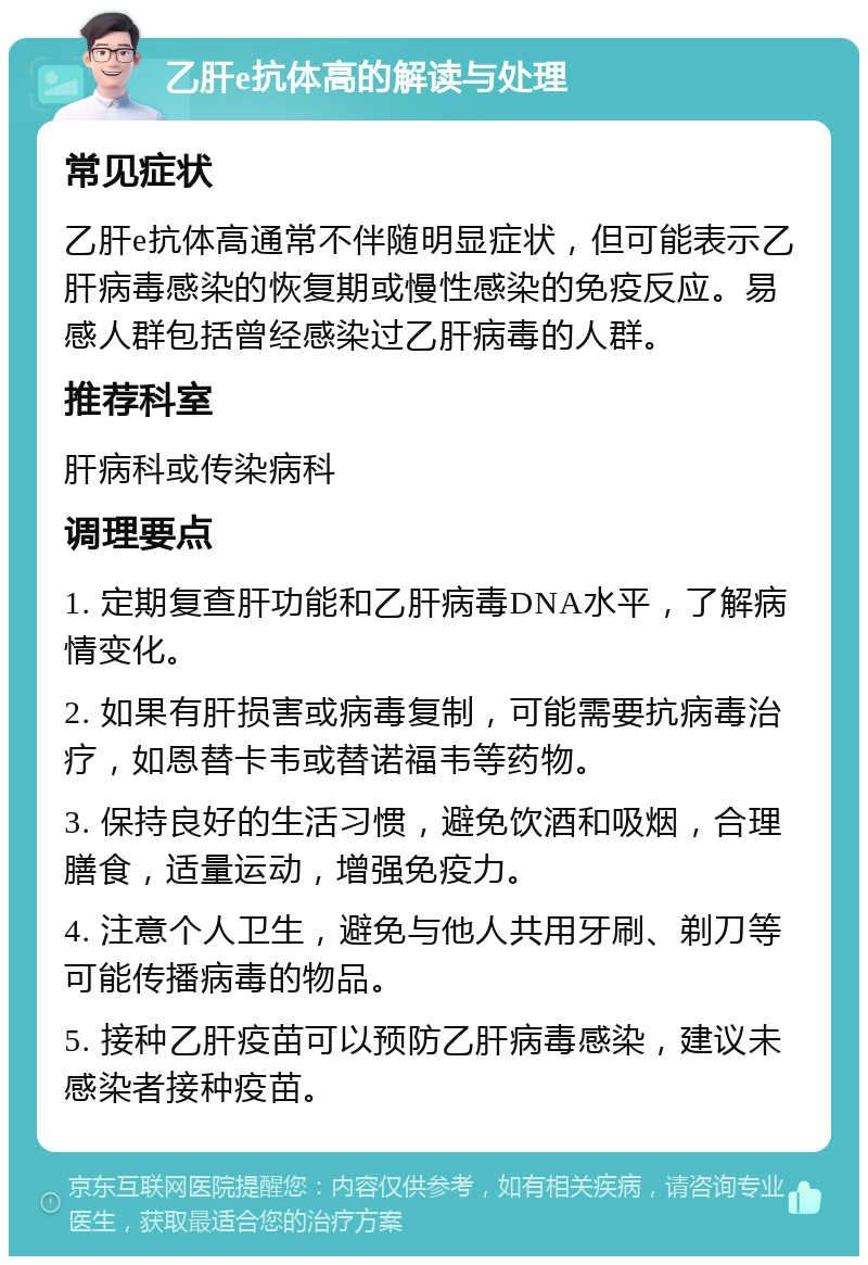 乙肝e抗体高的解读与处理 常见症状 乙肝e抗体高通常不伴随明显症状，但可能表示乙肝病毒感染的恢复期或慢性感染的免疫反应。易感人群包括曾经感染过乙肝病毒的人群。 推荐科室 肝病科或传染病科 调理要点 1. 定期复查肝功能和乙肝病毒DNA水平，了解病情变化。 2. 如果有肝损害或病毒复制，可能需要抗病毒治疗，如恩替卡韦或替诺福韦等药物。 3. 保持良好的生活习惯，避免饮酒和吸烟，合理膳食，适量运动，增强免疫力。 4. 注意个人卫生，避免与他人共用牙刷、剃刀等可能传播病毒的物品。 5. 接种乙肝疫苗可以预防乙肝病毒感染，建议未感染者接种疫苗。