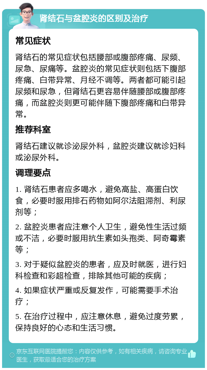 肾结石与盆腔炎的区别及治疗 常见症状 肾结石的常见症状包括腰部或腹部疼痛、尿频、尿急、尿痛等。盆腔炎的常见症状则包括下腹部疼痛、白带异常、月经不调等。两者都可能引起尿频和尿急，但肾结石更容易伴随腰部或腹部疼痛，而盆腔炎则更可能伴随下腹部疼痛和白带异常。 推荐科室 肾结石建议就诊泌尿外科，盆腔炎建议就诊妇科或泌尿外科。 调理要点 1. 肾结石患者应多喝水，避免高盐、高蛋白饮食，必要时服用排石药物如阿尔法阻滞剂、利尿剂等； 2. 盆腔炎患者应注意个人卫生，避免性生活过频或不洁，必要时服用抗生素如头孢类、阿奇霉素等； 3. 对于疑似盆腔炎的患者，应及时就医，进行妇科检查和彩超检查，排除其他可能的疾病； 4. 如果症状严重或反复发作，可能需要手术治疗； 5. 在治疗过程中，应注意休息，避免过度劳累，保持良好的心态和生活习惯。