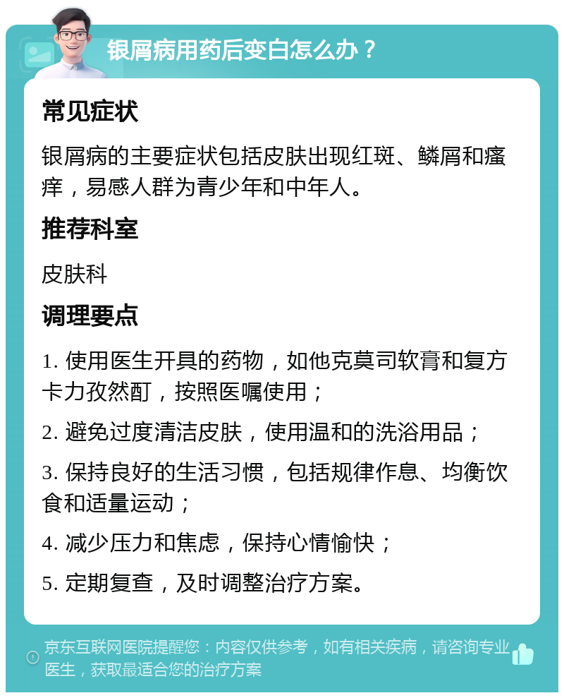 银屑病用药后变白怎么办？ 常见症状 银屑病的主要症状包括皮肤出现红斑、鳞屑和瘙痒，易感人群为青少年和中年人。 推荐科室 皮肤科 调理要点 1. 使用医生开具的药物，如他克莫司软膏和复方卡力孜然酊，按照医嘱使用； 2. 避免过度清洁皮肤，使用温和的洗浴用品； 3. 保持良好的生活习惯，包括规律作息、均衡饮食和适量运动； 4. 减少压力和焦虑，保持心情愉快； 5. 定期复查，及时调整治疗方案。