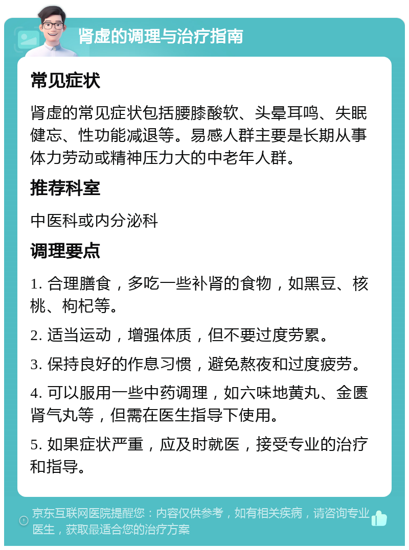 肾虚的调理与治疗指南 常见症状 肾虚的常见症状包括腰膝酸软、头晕耳鸣、失眠健忘、性功能减退等。易感人群主要是长期从事体力劳动或精神压力大的中老年人群。 推荐科室 中医科或内分泌科 调理要点 1. 合理膳食，多吃一些补肾的食物，如黑豆、核桃、枸杞等。 2. 适当运动，增强体质，但不要过度劳累。 3. 保持良好的作息习惯，避免熬夜和过度疲劳。 4. 可以服用一些中药调理，如六味地黄丸、金匮肾气丸等，但需在医生指导下使用。 5. 如果症状严重，应及时就医，接受专业的治疗和指导。