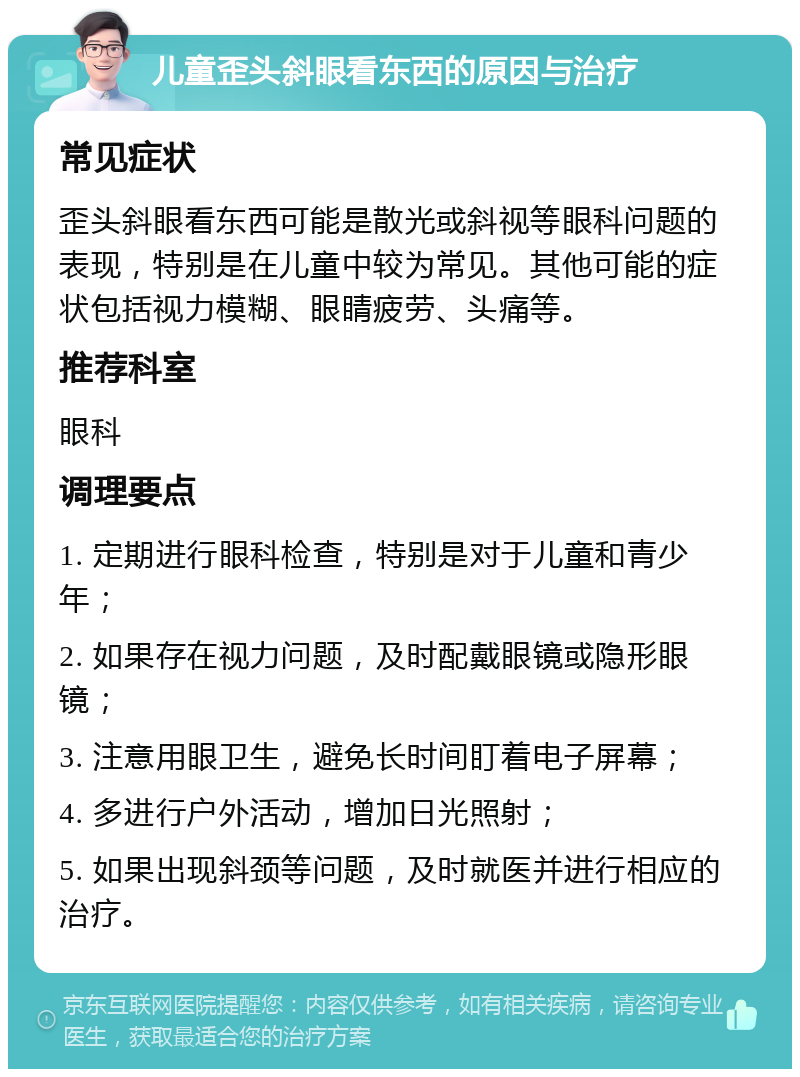 儿童歪头斜眼看东西的原因与治疗 常见症状 歪头斜眼看东西可能是散光或斜视等眼科问题的表现，特别是在儿童中较为常见。其他可能的症状包括视力模糊、眼睛疲劳、头痛等。 推荐科室 眼科 调理要点 1. 定期进行眼科检查，特别是对于儿童和青少年； 2. 如果存在视力问题，及时配戴眼镜或隐形眼镜； 3. 注意用眼卫生，避免长时间盯着电子屏幕； 4. 多进行户外活动，增加日光照射； 5. 如果出现斜颈等问题，及时就医并进行相应的治疗。