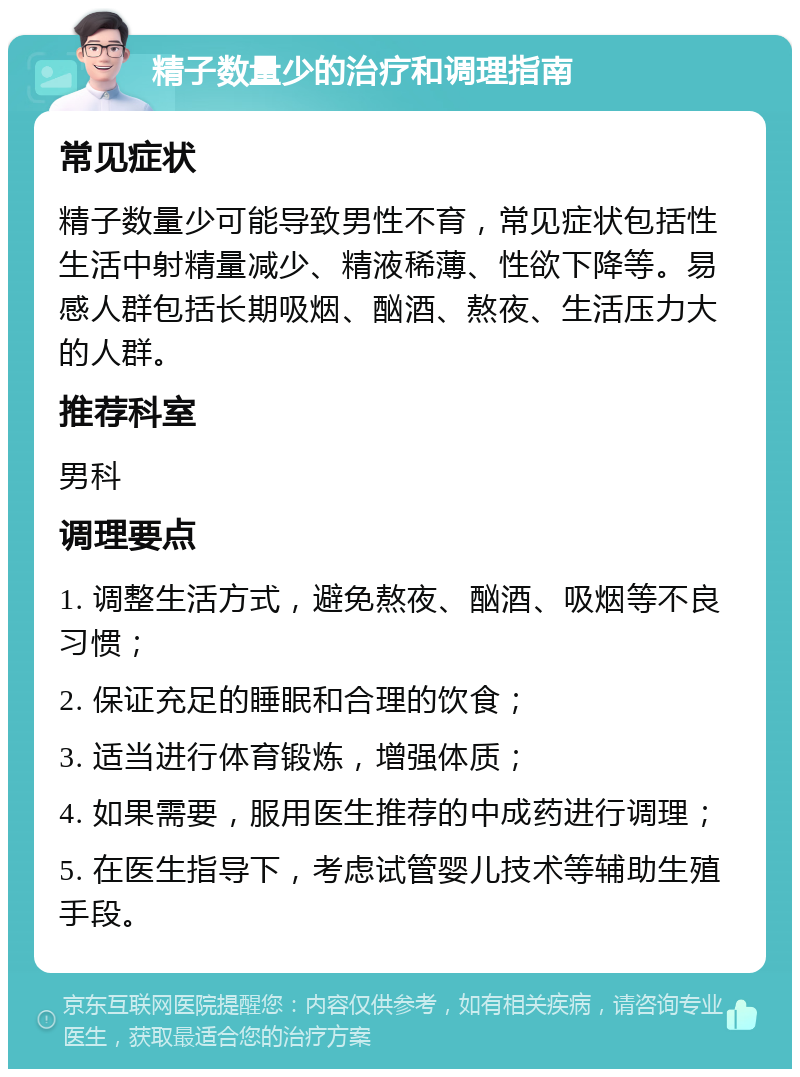 精子数量少的治疗和调理指南 常见症状 精子数量少可能导致男性不育，常见症状包括性生活中射精量减少、精液稀薄、性欲下降等。易感人群包括长期吸烟、酗酒、熬夜、生活压力大的人群。 推荐科室 男科 调理要点 1. 调整生活方式，避免熬夜、酗酒、吸烟等不良习惯； 2. 保证充足的睡眠和合理的饮食； 3. 适当进行体育锻炼，增强体质； 4. 如果需要，服用医生推荐的中成药进行调理； 5. 在医生指导下，考虑试管婴儿技术等辅助生殖手段。