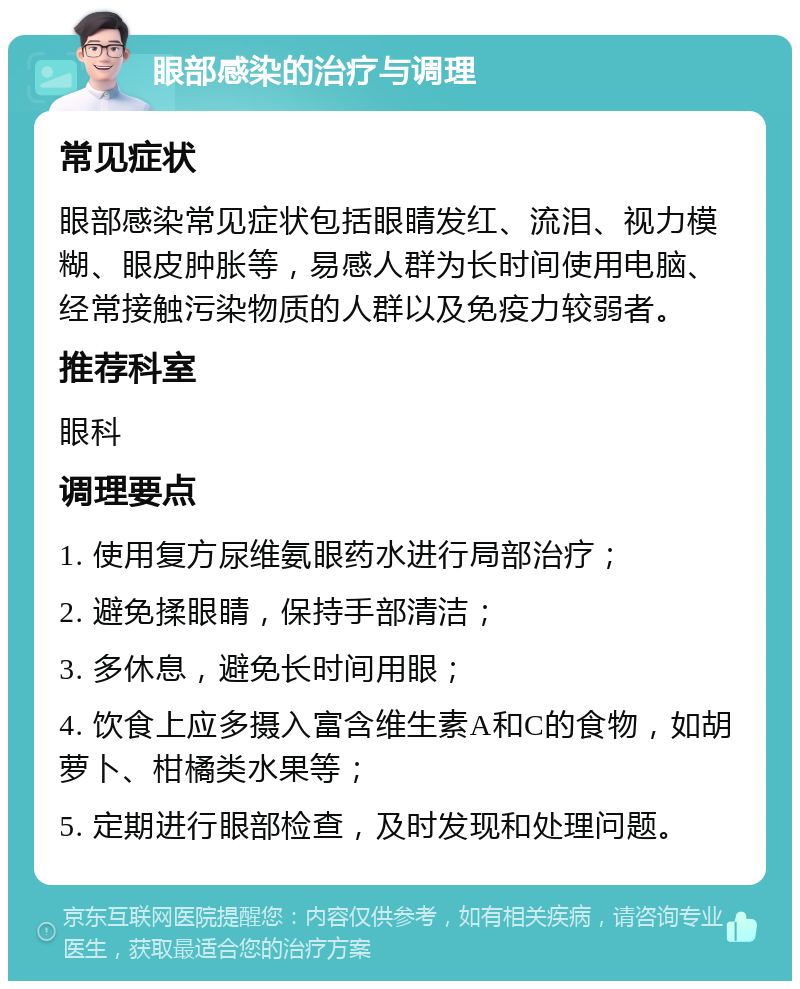 眼部感染的治疗与调理 常见症状 眼部感染常见症状包括眼睛发红、流泪、视力模糊、眼皮肿胀等，易感人群为长时间使用电脑、经常接触污染物质的人群以及免疫力较弱者。 推荐科室 眼科 调理要点 1. 使用复方尿维氨眼药水进行局部治疗； 2. 避免揉眼睛，保持手部清洁； 3. 多休息，避免长时间用眼； 4. 饮食上应多摄入富含维生素A和C的食物，如胡萝卜、柑橘类水果等； 5. 定期进行眼部检查，及时发现和处理问题。