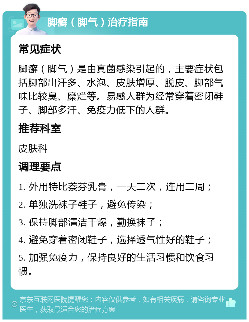 脚癣（脚气）治疗指南 常见症状 脚癣（脚气）是由真菌感染引起的，主要症状包括脚部出汗多、水泡、皮肤增厚、脱皮、脚部气味比较臭、糜烂等。易感人群为经常穿着密闭鞋子、脚部多汗、免疫力低下的人群。 推荐科室 皮肤科 调理要点 1. 外用特比萘芬乳膏，一天二次，连用二周； 2. 单独洗袜子鞋子，避免传染； 3. 保持脚部清洁干燥，勤换袜子； 4. 避免穿着密闭鞋子，选择透气性好的鞋子； 5. 加强免疫力，保持良好的生活习惯和饮食习惯。