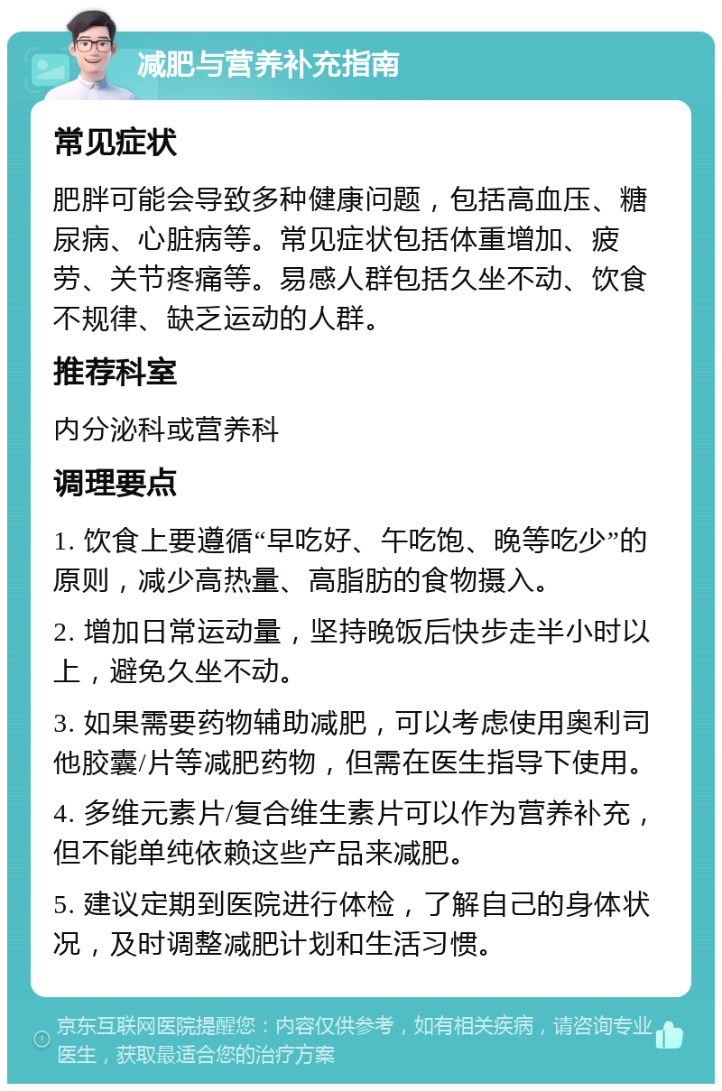 减肥与营养补充指南 常见症状 肥胖可能会导致多种健康问题，包括高血压、糖尿病、心脏病等。常见症状包括体重增加、疲劳、关节疼痛等。易感人群包括久坐不动、饮食不规律、缺乏运动的人群。 推荐科室 内分泌科或营养科 调理要点 1. 饮食上要遵循“早吃好、午吃饱、晚等吃少”的原则，减少高热量、高脂肪的食物摄入。 2. 增加日常运动量，坚持晚饭后快步走半小时以上，避免久坐不动。 3. 如果需要药物辅助减肥，可以考虑使用奥利司他胶囊/片等减肥药物，但需在医生指导下使用。 4. 多维元素片/复合维生素片可以作为营养补充，但不能单纯依赖这些产品来减肥。 5. 建议定期到医院进行体检，了解自己的身体状况，及时调整减肥计划和生活习惯。