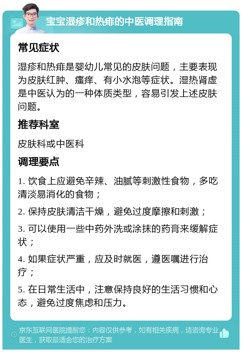 宝宝湿疹和热痱的中医调理指南 常见症状 湿疹和热痱是婴幼儿常见的皮肤问题，主要表现为皮肤红肿、瘙痒、有小水泡等症状。湿热肾虚是中医认为的一种体质类型，容易引发上述皮肤问题。 推荐科室 皮肤科或中医科 调理要点 1. 饮食上应避免辛辣、油腻等刺激性食物，多吃清淡易消化的食物； 2. 保持皮肤清洁干燥，避免过度摩擦和刺激； 3. 可以使用一些中药外洗或涂抹的药膏来缓解症状； 4. 如果症状严重，应及时就医，遵医嘱进行治疗； 5. 在日常生活中，注意保持良好的生活习惯和心态，避免过度焦虑和压力。