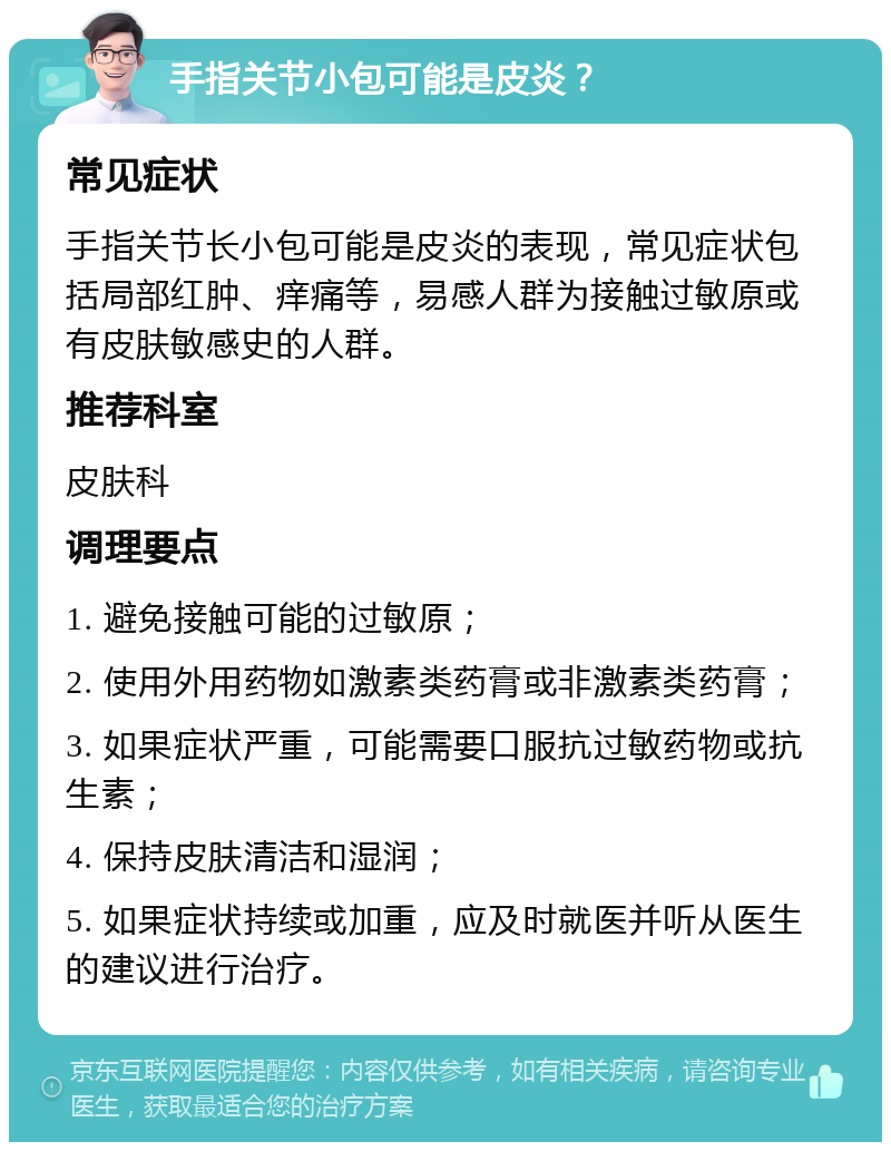 手指关节小包可能是皮炎？ 常见症状 手指关节长小包可能是皮炎的表现，常见症状包括局部红肿、痒痛等，易感人群为接触过敏原或有皮肤敏感史的人群。 推荐科室 皮肤科 调理要点 1. 避免接触可能的过敏原； 2. 使用外用药物如激素类药膏或非激素类药膏； 3. 如果症状严重，可能需要口服抗过敏药物或抗生素； 4. 保持皮肤清洁和湿润； 5. 如果症状持续或加重，应及时就医并听从医生的建议进行治疗。