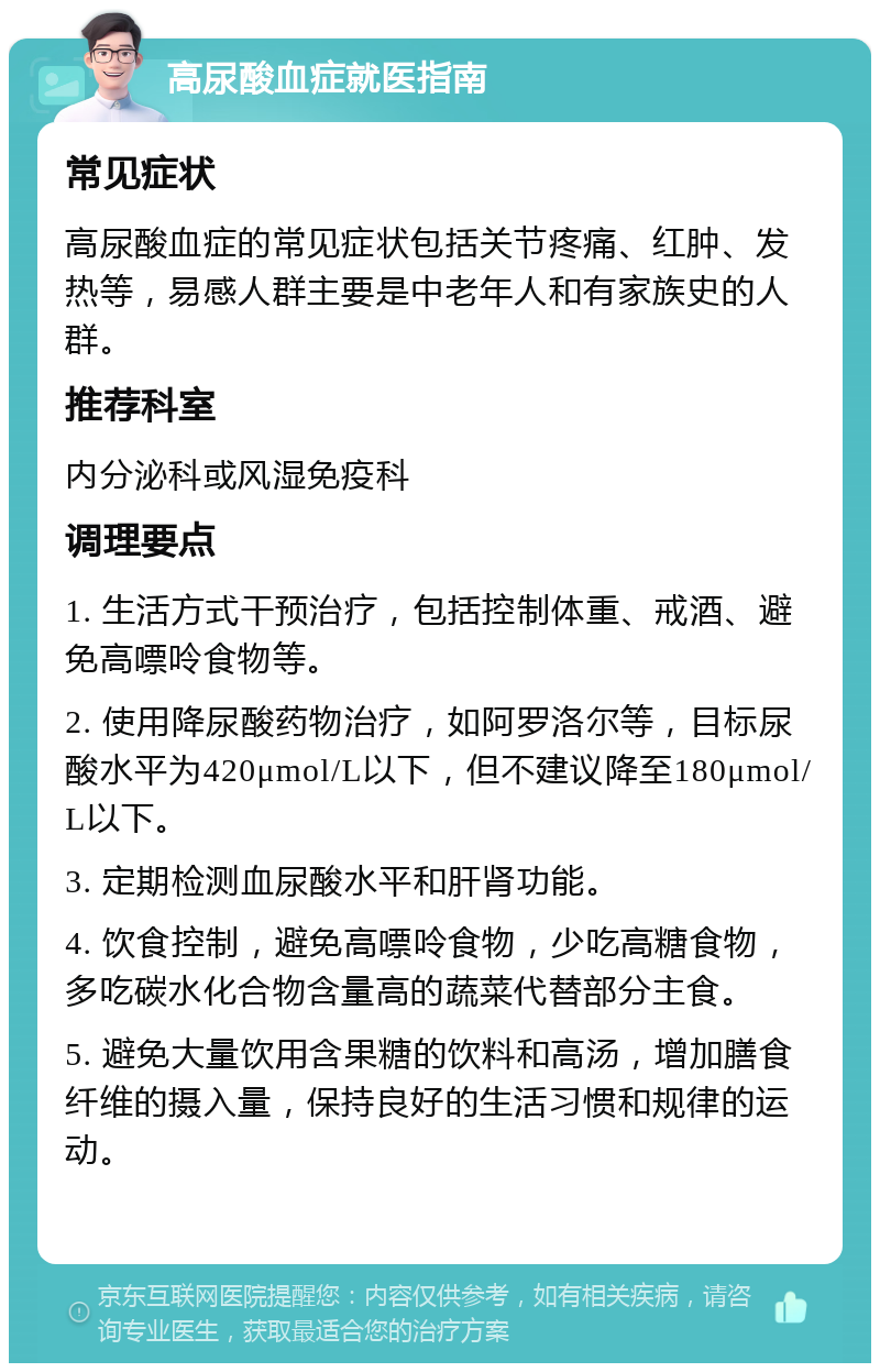 高尿酸血症就医指南 常见症状 高尿酸血症的常见症状包括关节疼痛、红肿、发热等，易感人群主要是中老年人和有家族史的人群。 推荐科室 内分泌科或风湿免疫科 调理要点 1. 生活方式干预治疗，包括控制体重、戒酒、避免高嘌呤食物等。 2. 使用降尿酸药物治疗，如阿罗洛尔等，目标尿酸水平为420μmol/L以下，但不建议降至180μmol/L以下。 3. 定期检测血尿酸水平和肝肾功能。 4. 饮食控制，避免高嘌呤食物，少吃高糖食物，多吃碳水化合物含量高的蔬菜代替部分主食。 5. 避免大量饮用含果糖的饮料和高汤，增加膳食纤维的摄入量，保持良好的生活习惯和规律的运动。