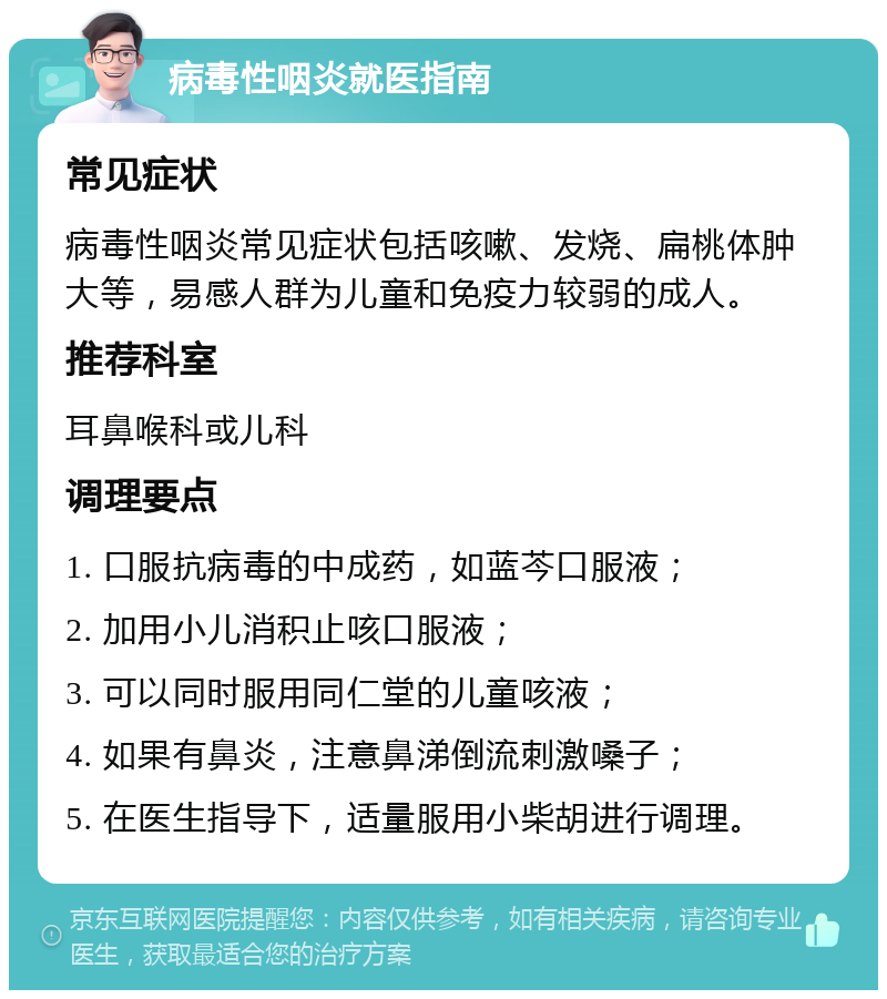 病毒性咽炎就医指南 常见症状 病毒性咽炎常见症状包括咳嗽、发烧、扁桃体肿大等，易感人群为儿童和免疫力较弱的成人。 推荐科室 耳鼻喉科或儿科 调理要点 1. 口服抗病毒的中成药，如蓝芩口服液； 2. 加用小儿消积止咳口服液； 3. 可以同时服用同仁堂的儿童咳液； 4. 如果有鼻炎，注意鼻涕倒流刺激嗓子； 5. 在医生指导下，适量服用小柴胡进行调理。