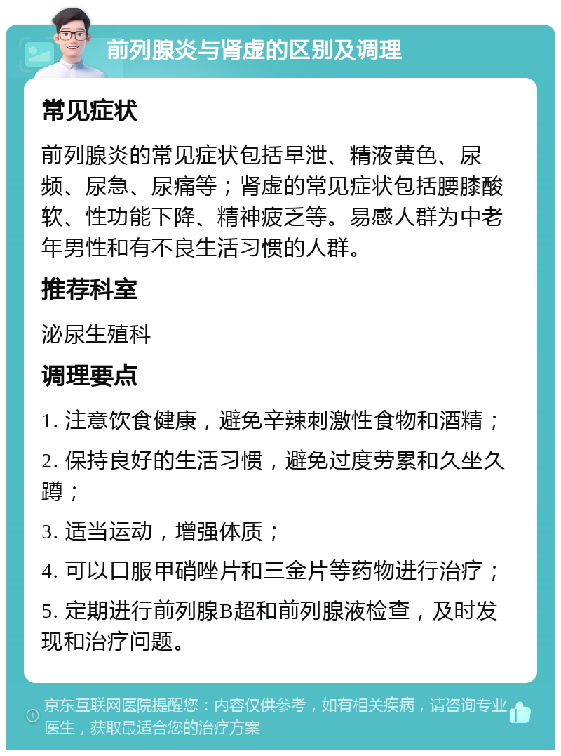 前列腺炎与肾虚的区别及调理 常见症状 前列腺炎的常见症状包括早泄、精液黄色、尿频、尿急、尿痛等；肾虚的常见症状包括腰膝酸软、性功能下降、精神疲乏等。易感人群为中老年男性和有不良生活习惯的人群。 推荐科室 泌尿生殖科 调理要点 1. 注意饮食健康，避免辛辣刺激性食物和酒精； 2. 保持良好的生活习惯，避免过度劳累和久坐久蹲； 3. 适当运动，增强体质； 4. 可以口服甲硝唑片和三金片等药物进行治疗； 5. 定期进行前列腺B超和前列腺液检查，及时发现和治疗问题。