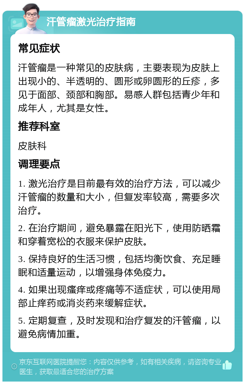 汗管瘤激光治疗指南 常见症状 汗管瘤是一种常见的皮肤病，主要表现为皮肤上出现小的、半透明的、圆形或卵圆形的丘疹，多见于面部、颈部和胸部。易感人群包括青少年和成年人，尤其是女性。 推荐科室 皮肤科 调理要点 1. 激光治疗是目前最有效的治疗方法，可以减少汗管瘤的数量和大小，但复发率较高，需要多次治疗。 2. 在治疗期间，避免暴露在阳光下，使用防晒霜和穿着宽松的衣服来保护皮肤。 3. 保持良好的生活习惯，包括均衡饮食、充足睡眠和适量运动，以增强身体免疫力。 4. 如果出现瘙痒或疼痛等不适症状，可以使用局部止痒药或消炎药来缓解症状。 5. 定期复查，及时发现和治疗复发的汗管瘤，以避免病情加重。