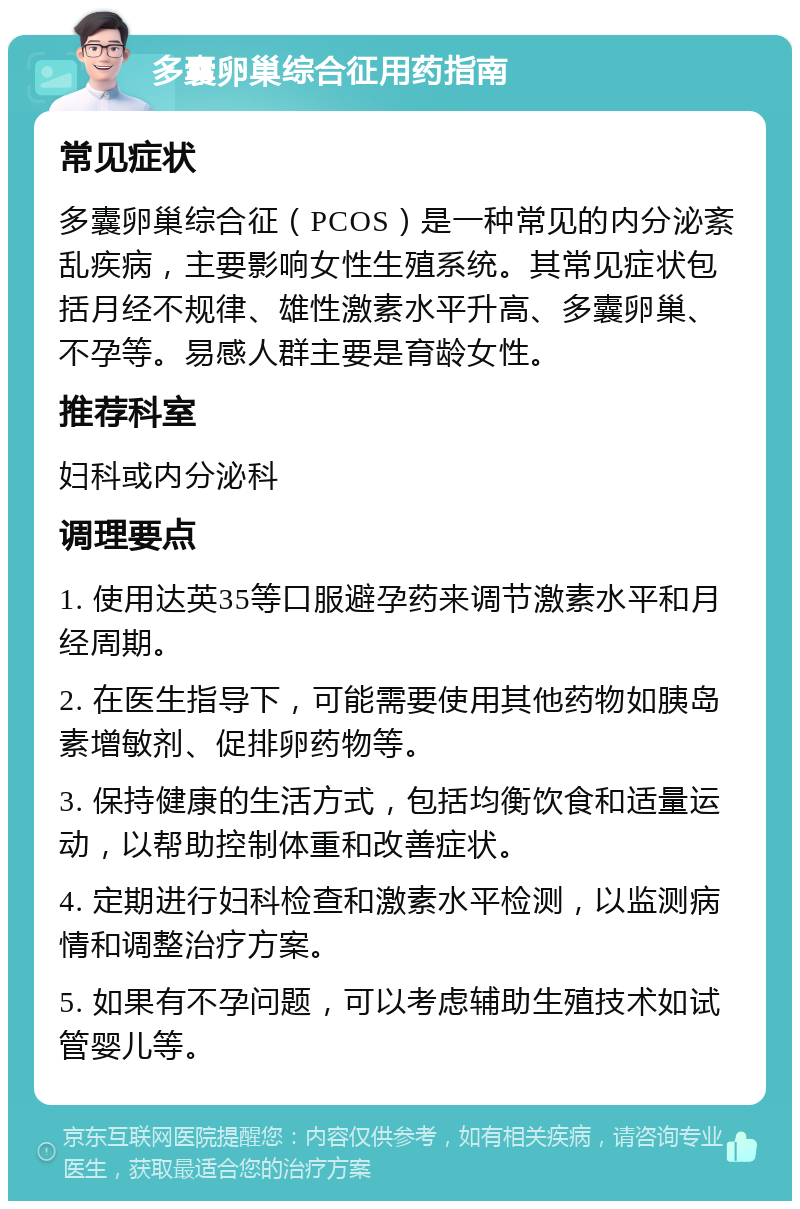 多囊卵巢综合征用药指南 常见症状 多囊卵巢综合征（PCOS）是一种常见的内分泌紊乱疾病，主要影响女性生殖系统。其常见症状包括月经不规律、雄性激素水平升高、多囊卵巢、不孕等。易感人群主要是育龄女性。 推荐科室 妇科或内分泌科 调理要点 1. 使用达英35等口服避孕药来调节激素水平和月经周期。 2. 在医生指导下，可能需要使用其他药物如胰岛素增敏剂、促排卵药物等。 3. 保持健康的生活方式，包括均衡饮食和适量运动，以帮助控制体重和改善症状。 4. 定期进行妇科检查和激素水平检测，以监测病情和调整治疗方案。 5. 如果有不孕问题，可以考虑辅助生殖技术如试管婴儿等。