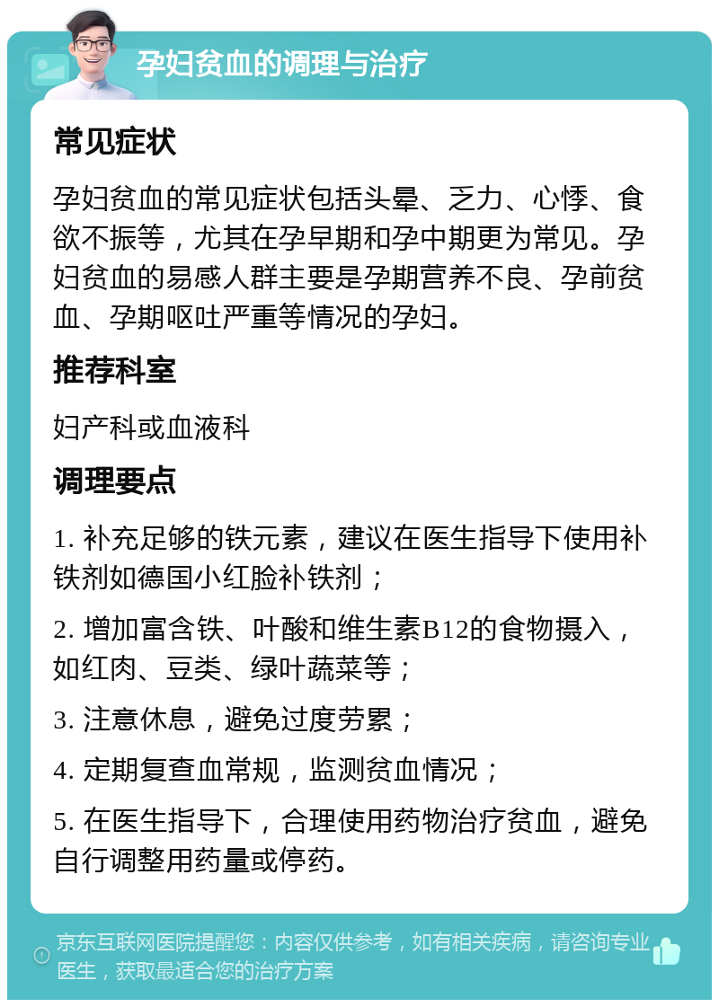 孕妇贫血的调理与治疗 常见症状 孕妇贫血的常见症状包括头晕、乏力、心悸、食欲不振等，尤其在孕早期和孕中期更为常见。孕妇贫血的易感人群主要是孕期营养不良、孕前贫血、孕期呕吐严重等情况的孕妇。 推荐科室 妇产科或血液科 调理要点 1. 补充足够的铁元素，建议在医生指导下使用补铁剂如德国小红脸补铁剂； 2. 增加富含铁、叶酸和维生素B12的食物摄入，如红肉、豆类、绿叶蔬菜等； 3. 注意休息，避免过度劳累； 4. 定期复查血常规，监测贫血情况； 5. 在医生指导下，合理使用药物治疗贫血，避免自行调整用药量或停药。