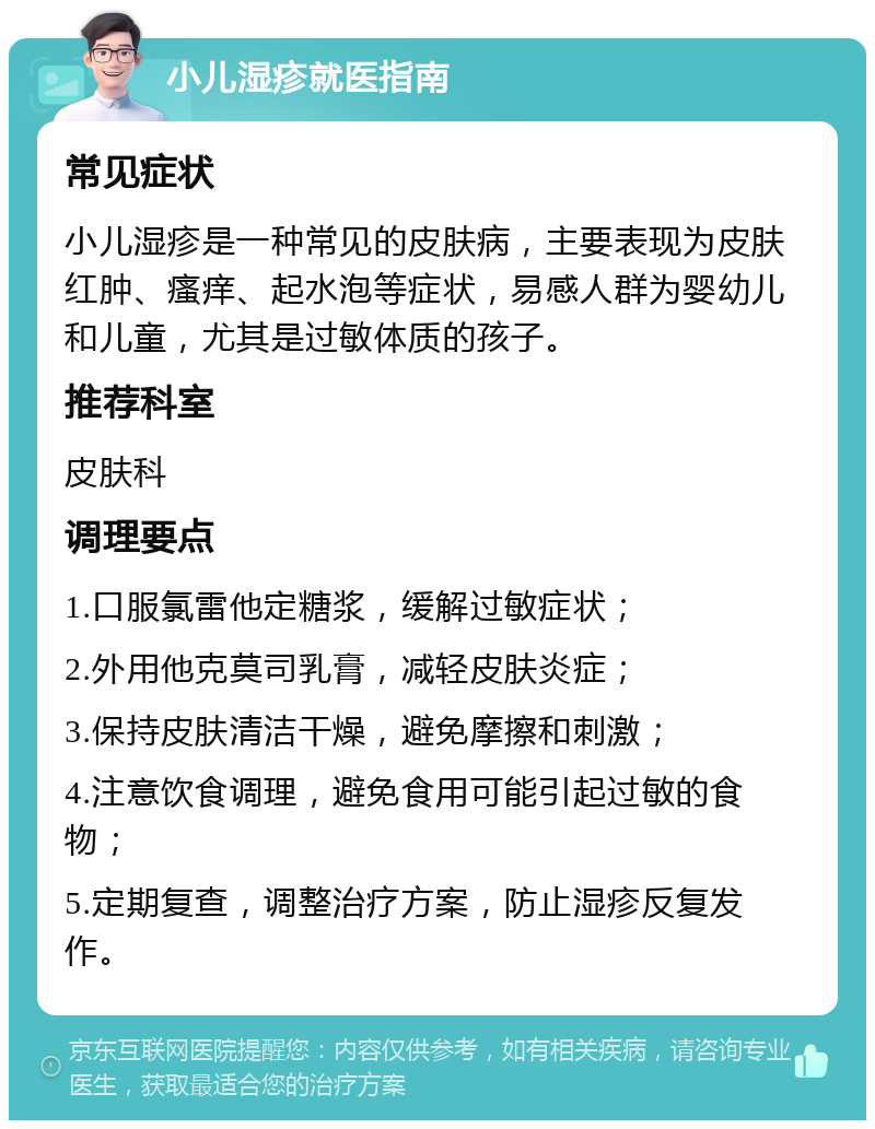 小儿湿疹就医指南 常见症状 小儿湿疹是一种常见的皮肤病，主要表现为皮肤红肿、瘙痒、起水泡等症状，易感人群为婴幼儿和儿童，尤其是过敏体质的孩子。 推荐科室 皮肤科 调理要点 1.口服氯雷他定糖浆，缓解过敏症状； 2.外用他克莫司乳膏，减轻皮肤炎症； 3.保持皮肤清洁干燥，避免摩擦和刺激； 4.注意饮食调理，避免食用可能引起过敏的食物； 5.定期复查，调整治疗方案，防止湿疹反复发作。