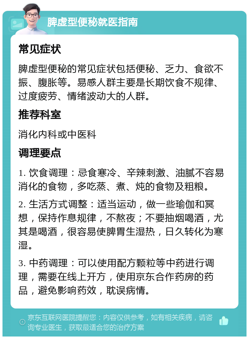 脾虚型便秘就医指南 常见症状 脾虚型便秘的常见症状包括便秘、乏力、食欲不振、腹胀等。易感人群主要是长期饮食不规律、过度疲劳、情绪波动大的人群。 推荐科室 消化内科或中医科 调理要点 1. 饮食调理：忌食寒冷、辛辣刺激、油腻不容易消化的食物，多吃蒸、煮、炖的食物及粗粮。 2. 生活方式调整：适当运动，做一些瑜伽和冥想，保持作息规律，不熬夜；不要抽烟喝酒，尤其是喝酒，很容易使脾胃生湿热，日久转化为寒湿。 3. 中药调理：可以使用配方颗粒等中药进行调理，需要在线上开方，使用京东合作药房的药品，避免影响药效，耽误病情。