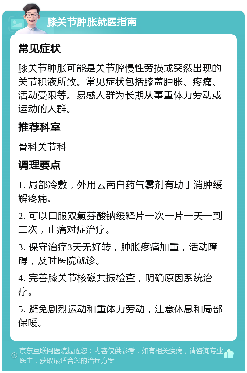 膝关节肿胀就医指南 常见症状 膝关节肿胀可能是关节腔慢性劳损或突然出现的关节积液所致。常见症状包括膝盖肿胀、疼痛、活动受限等。易感人群为长期从事重体力劳动或运动的人群。 推荐科室 骨科关节科 调理要点 1. 局部冷敷，外用云南白药气雾剂有助于消肿缓解疼痛。 2. 可以口服双氯芬酸钠缓释片一次一片一天一到二次，止痛对症治疗。 3. 保守治疗3天无好转，肿胀疼痛加重，活动障碍，及时医院就诊。 4. 完善膝关节核磁共振检查，明确原因系统治疗。 5. 避免剧烈运动和重体力劳动，注意休息和局部保暖。