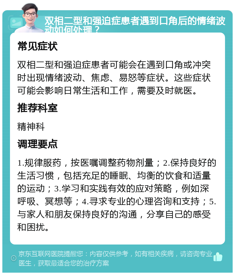 双相二型和强迫症患者遇到口角后的情绪波动如何处理？ 常见症状 双相二型和强迫症患者可能会在遇到口角或冲突时出现情绪波动、焦虑、易怒等症状。这些症状可能会影响日常生活和工作，需要及时就医。 推荐科室 精神科 调理要点 1.规律服药，按医嘱调整药物剂量；2.保持良好的生活习惯，包括充足的睡眠、均衡的饮食和适量的运动；3.学习和实践有效的应对策略，例如深呼吸、冥想等；4.寻求专业的心理咨询和支持；5.与家人和朋友保持良好的沟通，分享自己的感受和困扰。