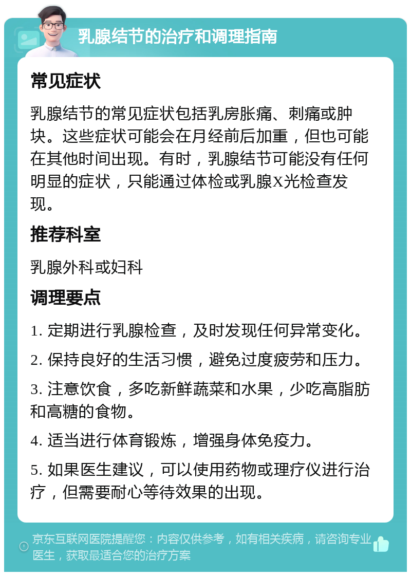 乳腺结节的治疗和调理指南 常见症状 乳腺结节的常见症状包括乳房胀痛、刺痛或肿块。这些症状可能会在月经前后加重，但也可能在其他时间出现。有时，乳腺结节可能没有任何明显的症状，只能通过体检或乳腺X光检查发现。 推荐科室 乳腺外科或妇科 调理要点 1. 定期进行乳腺检查，及时发现任何异常变化。 2. 保持良好的生活习惯，避免过度疲劳和压力。 3. 注意饮食，多吃新鲜蔬菜和水果，少吃高脂肪和高糖的食物。 4. 适当进行体育锻炼，增强身体免疫力。 5. 如果医生建议，可以使用药物或理疗仪进行治疗，但需要耐心等待效果的出现。