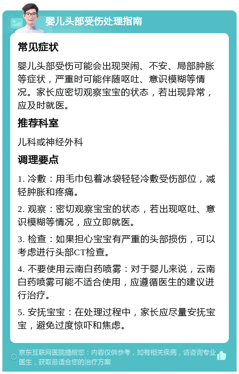 婴儿头部受伤处理指南 常见症状 婴儿头部受伤可能会出现哭闹、不安、局部肿胀等症状，严重时可能伴随呕吐、意识模糊等情况。家长应密切观察宝宝的状态，若出现异常，应及时就医。 推荐科室 儿科或神经外科 调理要点 1. 冷敷：用毛巾包着冰袋轻轻冷敷受伤部位，减轻肿胀和疼痛。 2. 观察：密切观察宝宝的状态，若出现呕吐、意识模糊等情况，应立即就医。 3. 检查：如果担心宝宝有严重的头部损伤，可以考虑进行头部CT检查。 4. 不要使用云南白药喷雾：对于婴儿来说，云南白药喷雾可能不适合使用，应遵循医生的建议进行治疗。 5. 安抚宝宝：在处理过程中，家长应尽量安抚宝宝，避免过度惊吓和焦虑。