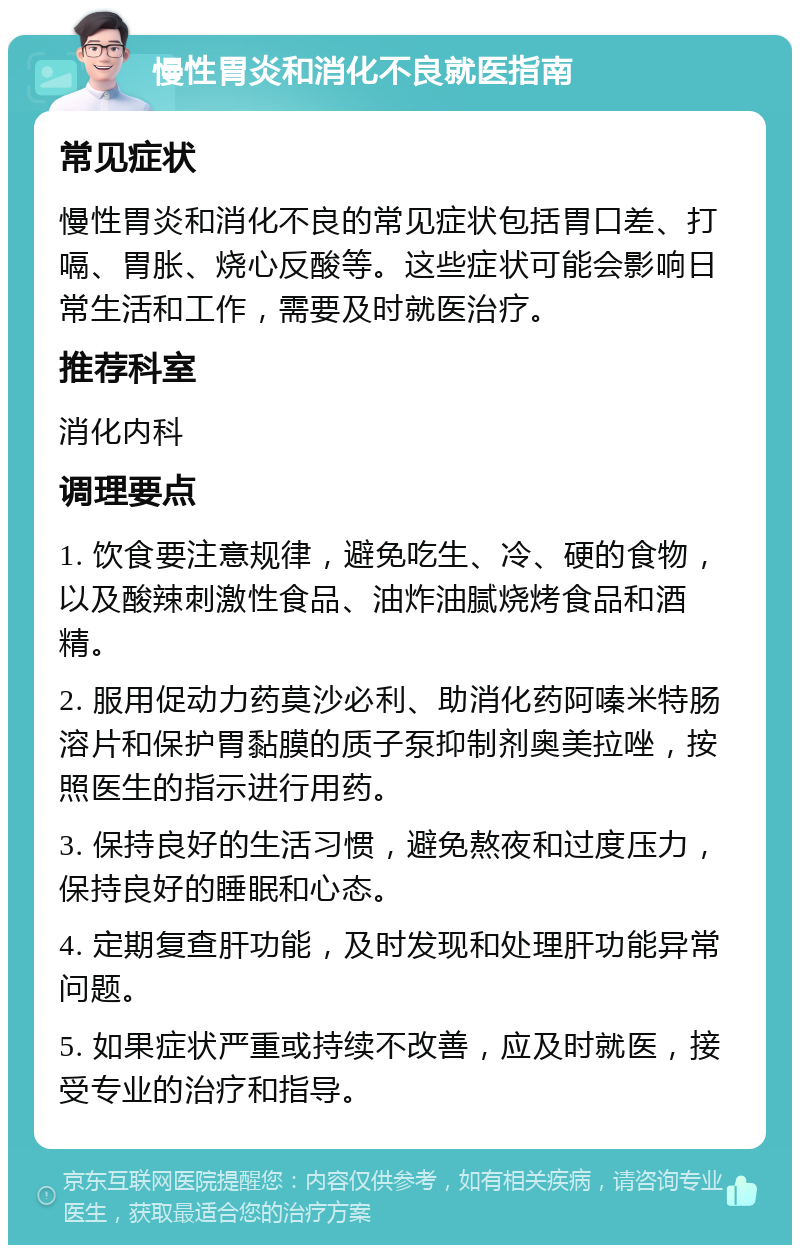 慢性胃炎和消化不良就医指南 常见症状 慢性胃炎和消化不良的常见症状包括胃口差、打嗝、胃胀、烧心反酸等。这些症状可能会影响日常生活和工作，需要及时就医治疗。 推荐科室 消化内科 调理要点 1. 饮食要注意规律，避免吃生、冷、硬的食物，以及酸辣刺激性食品、油炸油腻烧烤食品和酒精。 2. 服用促动力药莫沙必利、助消化药阿嗪米特肠溶片和保护胃黏膜的质子泵抑制剂奥美拉唑，按照医生的指示进行用药。 3. 保持良好的生活习惯，避免熬夜和过度压力，保持良好的睡眠和心态。 4. 定期复查肝功能，及时发现和处理肝功能异常问题。 5. 如果症状严重或持续不改善，应及时就医，接受专业的治疗和指导。