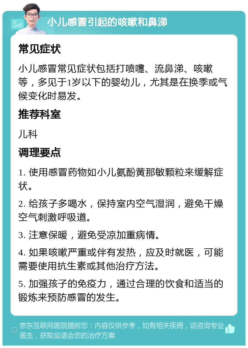 小儿感冒引起的咳嗽和鼻涕 常见症状 小儿感冒常见症状包括打喷嚏、流鼻涕、咳嗽等，多见于1岁以下的婴幼儿，尤其是在换季或气候变化时易发。 推荐科室 儿科 调理要点 1. 使用感冒药物如小儿氨酚黄那敏颗粒来缓解症状。 2. 给孩子多喝水，保持室内空气湿润，避免干燥空气刺激呼吸道。 3. 注意保暖，避免受凉加重病情。 4. 如果咳嗽严重或伴有发热，应及时就医，可能需要使用抗生素或其他治疗方法。 5. 加强孩子的免疫力，通过合理的饮食和适当的锻炼来预防感冒的发生。