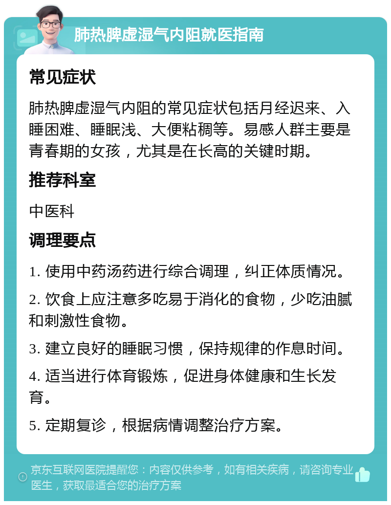 肺热脾虚湿气内阻就医指南 常见症状 肺热脾虚湿气内阻的常见症状包括月经迟来、入睡困难、睡眠浅、大便粘稠等。易感人群主要是青春期的女孩，尤其是在长高的关键时期。 推荐科室 中医科 调理要点 1. 使用中药汤药进行综合调理，纠正体质情况。 2. 饮食上应注意多吃易于消化的食物，少吃油腻和刺激性食物。 3. 建立良好的睡眠习惯，保持规律的作息时间。 4. 适当进行体育锻炼，促进身体健康和生长发育。 5. 定期复诊，根据病情调整治疗方案。