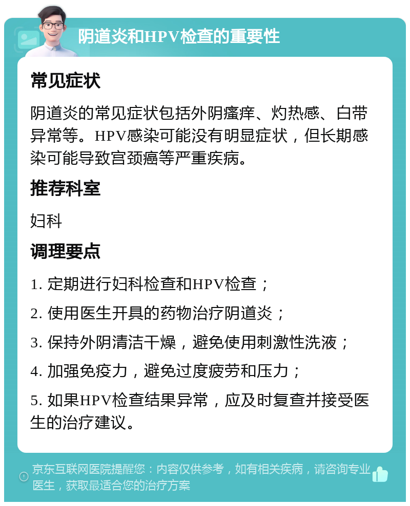 阴道炎和HPV检查的重要性 常见症状 阴道炎的常见症状包括外阴瘙痒、灼热感、白带异常等。HPV感染可能没有明显症状，但长期感染可能导致宫颈癌等严重疾病。 推荐科室 妇科 调理要点 1. 定期进行妇科检查和HPV检查； 2. 使用医生开具的药物治疗阴道炎； 3. 保持外阴清洁干燥，避免使用刺激性洗液； 4. 加强免疫力，避免过度疲劳和压力； 5. 如果HPV检查结果异常，应及时复查并接受医生的治疗建议。