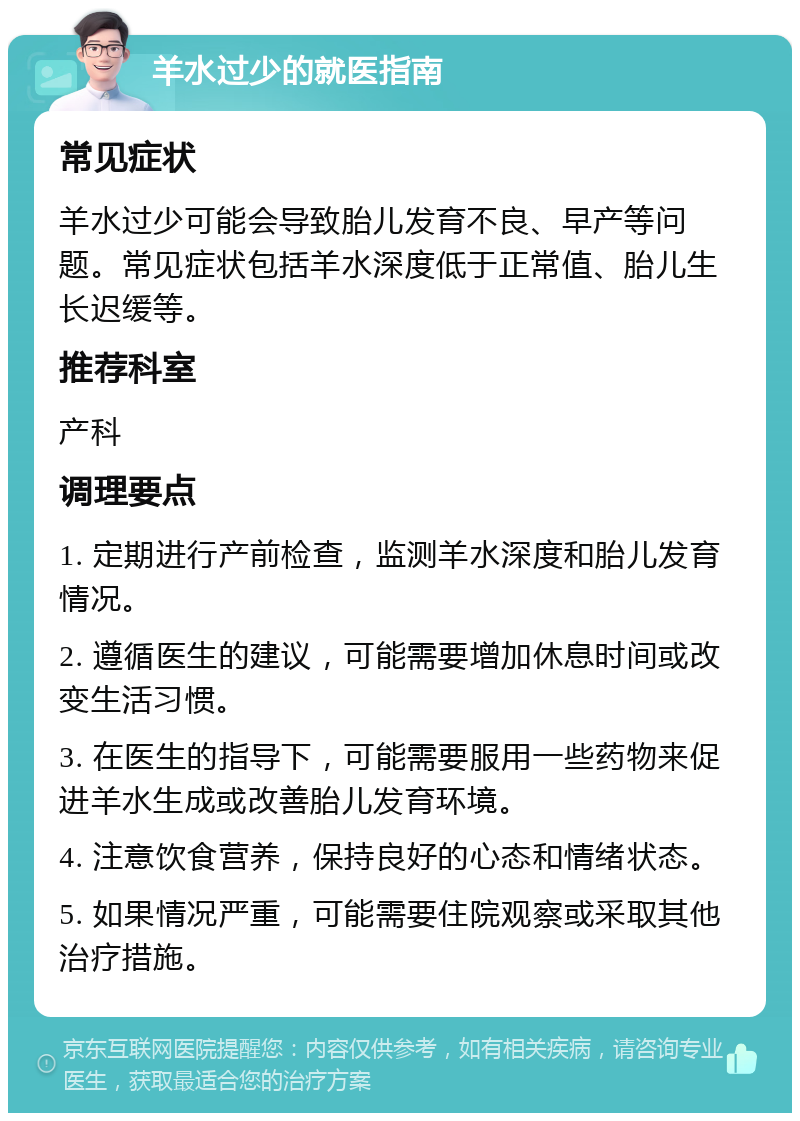 羊水过少的就医指南 常见症状 羊水过少可能会导致胎儿发育不良、早产等问题。常见症状包括羊水深度低于正常值、胎儿生长迟缓等。 推荐科室 产科 调理要点 1. 定期进行产前检查，监测羊水深度和胎儿发育情况。 2. 遵循医生的建议，可能需要增加休息时间或改变生活习惯。 3. 在医生的指导下，可能需要服用一些药物来促进羊水生成或改善胎儿发育环境。 4. 注意饮食营养，保持良好的心态和情绪状态。 5. 如果情况严重，可能需要住院观察或采取其他治疗措施。