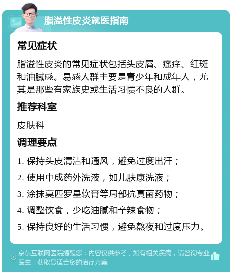 脂溢性皮炎就医指南 常见症状 脂溢性皮炎的常见症状包括头皮屑、瘙痒、红斑和油腻感。易感人群主要是青少年和成年人，尤其是那些有家族史或生活习惯不良的人群。 推荐科室 皮肤科 调理要点 1. 保持头皮清洁和通风，避免过度出汗； 2. 使用中成药外洗液，如儿肤康洗液； 3. 涂抹莫匹罗星软膏等局部抗真菌药物； 4. 调整饮食，少吃油腻和辛辣食物； 5. 保持良好的生活习惯，避免熬夜和过度压力。