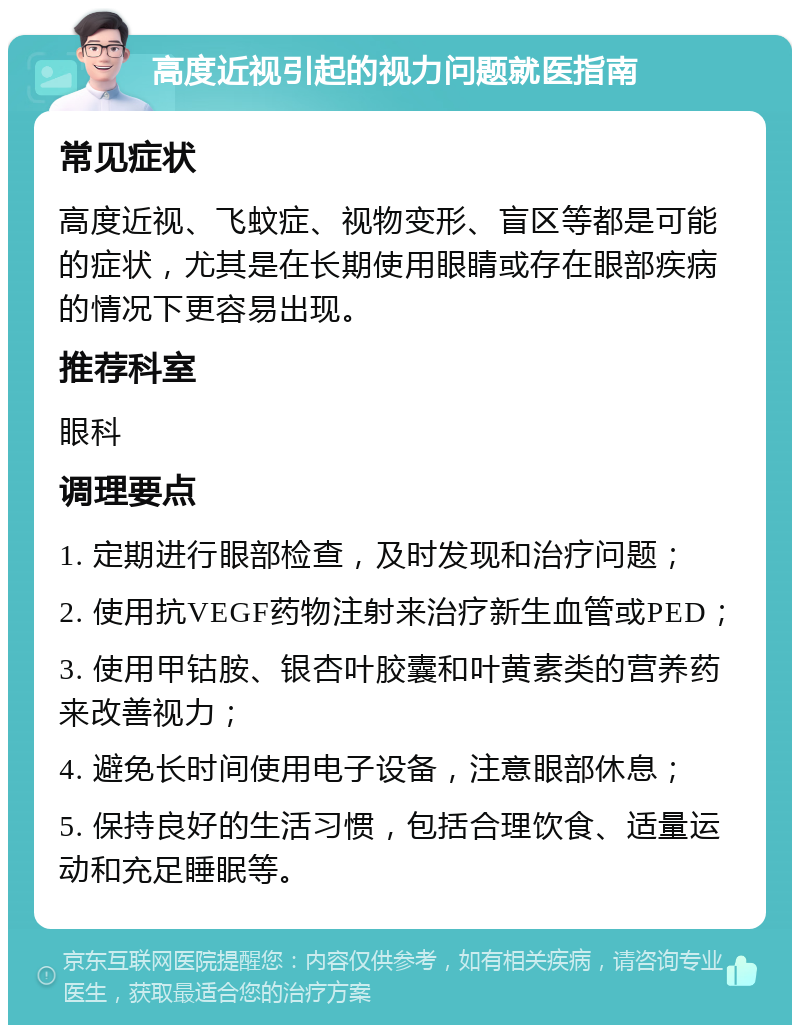 高度近视引起的视力问题就医指南 常见症状 高度近视、飞蚊症、视物变形、盲区等都是可能的症状，尤其是在长期使用眼睛或存在眼部疾病的情况下更容易出现。 推荐科室 眼科 调理要点 1. 定期进行眼部检查，及时发现和治疗问题； 2. 使用抗VEGF药物注射来治疗新生血管或PED； 3. 使用甲钴胺、银杏叶胶囊和叶黄素类的营养药来改善视力； 4. 避免长时间使用电子设备，注意眼部休息； 5. 保持良好的生活习惯，包括合理饮食、适量运动和充足睡眠等。