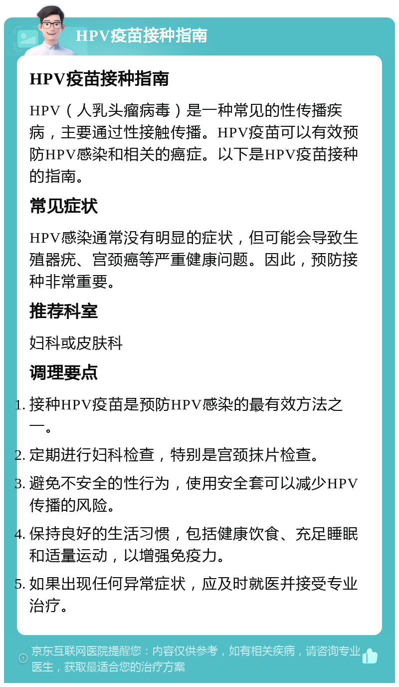 HPV疫苗接种指南 HPV疫苗接种指南 HPV（人乳头瘤病毒）是一种常见的性传播疾病，主要通过性接触传播。HPV疫苗可以有效预防HPV感染和相关的癌症。以下是HPV疫苗接种的指南。 常见症状 HPV感染通常没有明显的症状，但可能会导致生殖器疣、宫颈癌等严重健康问题。因此，预防接种非常重要。 推荐科室 妇科或皮肤科 调理要点 接种HPV疫苗是预防HPV感染的最有效方法之一。 定期进行妇科检查，特别是宫颈抹片检查。 避免不安全的性行为，使用安全套可以减少HPV传播的风险。 保持良好的生活习惯，包括健康饮食、充足睡眠和适量运动，以增强免疫力。 如果出现任何异常症状，应及时就医并接受专业治疗。