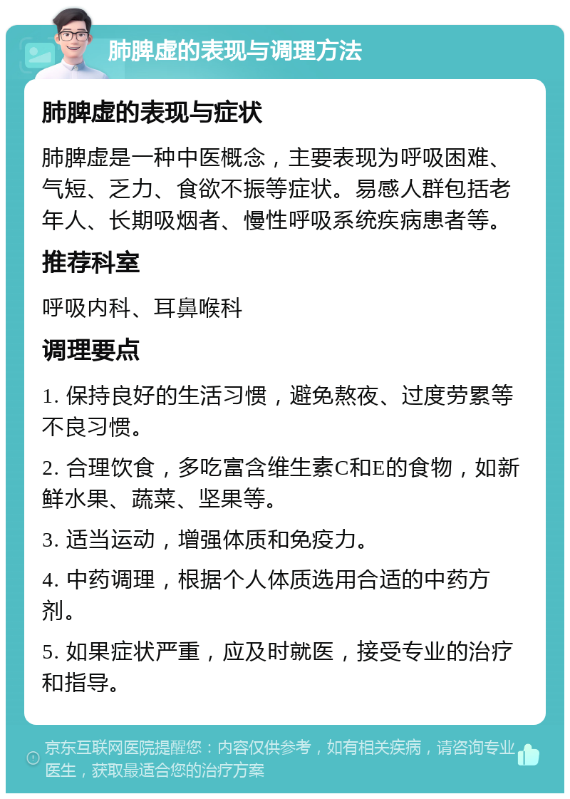 肺脾虚的表现与调理方法 肺脾虚的表现与症状 肺脾虚是一种中医概念，主要表现为呼吸困难、气短、乏力、食欲不振等症状。易感人群包括老年人、长期吸烟者、慢性呼吸系统疾病患者等。 推荐科室 呼吸内科、耳鼻喉科 调理要点 1. 保持良好的生活习惯，避免熬夜、过度劳累等不良习惯。 2. 合理饮食，多吃富含维生素C和E的食物，如新鲜水果、蔬菜、坚果等。 3. 适当运动，增强体质和免疫力。 4. 中药调理，根据个人体质选用合适的中药方剂。 5. 如果症状严重，应及时就医，接受专业的治疗和指导。