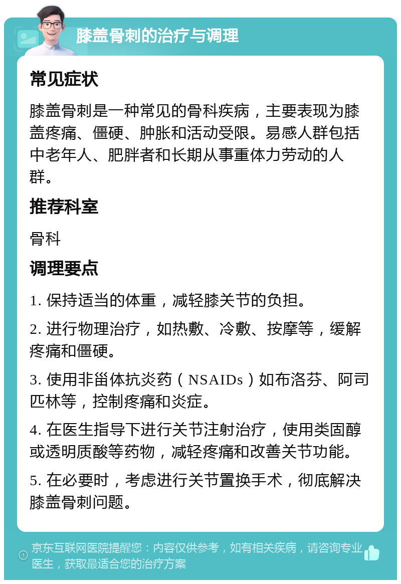 膝盖骨刺的治疗与调理 常见症状 膝盖骨刺是一种常见的骨科疾病，主要表现为膝盖疼痛、僵硬、肿胀和活动受限。易感人群包括中老年人、肥胖者和长期从事重体力劳动的人群。 推荐科室 骨科 调理要点 1. 保持适当的体重，减轻膝关节的负担。 2. 进行物理治疗，如热敷、冷敷、按摩等，缓解疼痛和僵硬。 3. 使用非甾体抗炎药（NSAIDs）如布洛芬、阿司匹林等，控制疼痛和炎症。 4. 在医生指导下进行关节注射治疗，使用类固醇或透明质酸等药物，减轻疼痛和改善关节功能。 5. 在必要时，考虑进行关节置换手术，彻底解决膝盖骨刺问题。