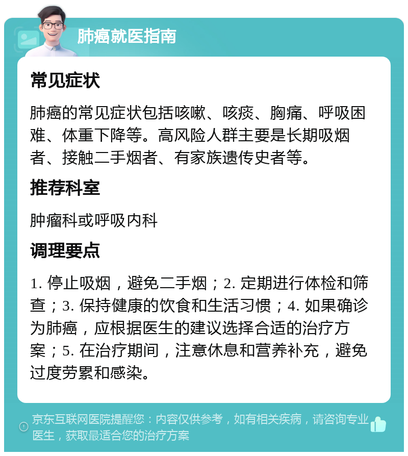 肺癌就医指南 常见症状 肺癌的常见症状包括咳嗽、咳痰、胸痛、呼吸困难、体重下降等。高风险人群主要是长期吸烟者、接触二手烟者、有家族遗传史者等。 推荐科室 肿瘤科或呼吸内科 调理要点 1. 停止吸烟，避免二手烟；2. 定期进行体检和筛查；3. 保持健康的饮食和生活习惯；4. 如果确诊为肺癌，应根据医生的建议选择合适的治疗方案；5. 在治疗期间，注意休息和营养补充，避免过度劳累和感染。