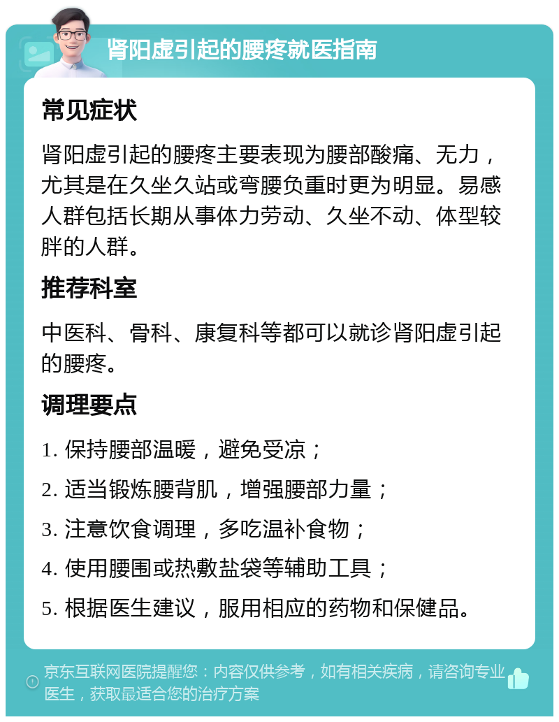 肾阳虚引起的腰疼就医指南 常见症状 肾阳虚引起的腰疼主要表现为腰部酸痛、无力，尤其是在久坐久站或弯腰负重时更为明显。易感人群包括长期从事体力劳动、久坐不动、体型较胖的人群。 推荐科室 中医科、骨科、康复科等都可以就诊肾阳虚引起的腰疼。 调理要点 1. 保持腰部温暖，避免受凉； 2. 适当锻炼腰背肌，增强腰部力量； 3. 注意饮食调理，多吃温补食物； 4. 使用腰围或热敷盐袋等辅助工具； 5. 根据医生建议，服用相应的药物和保健品。