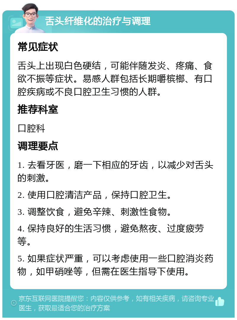 舌头纤维化的治疗与调理 常见症状 舌头上出现白色硬结，可能伴随发炎、疼痛、食欲不振等症状。易感人群包括长期嚼槟榔、有口腔疾病或不良口腔卫生习惯的人群。 推荐科室 口腔科 调理要点 1. 去看牙医，磨一下相应的牙齿，以减少对舌头的刺激。 2. 使用口腔清洁产品，保持口腔卫生。 3. 调整饮食，避免辛辣、刺激性食物。 4. 保持良好的生活习惯，避免熬夜、过度疲劳等。 5. 如果症状严重，可以考虑使用一些口腔消炎药物，如甲硝唑等，但需在医生指导下使用。