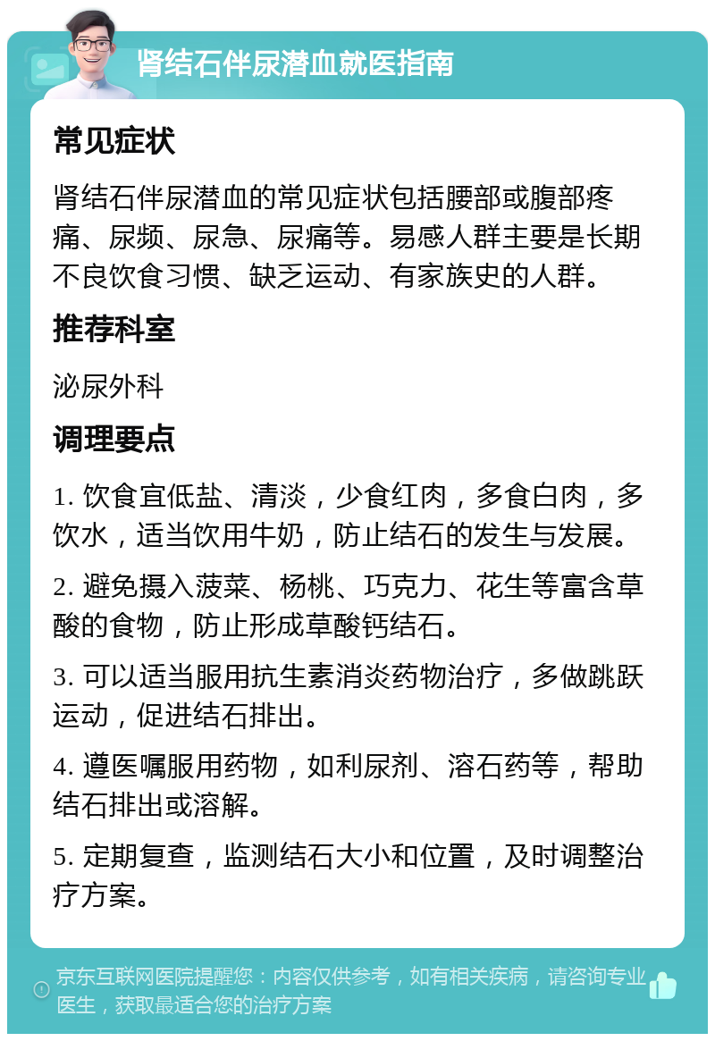 肾结石伴尿潜血就医指南 常见症状 肾结石伴尿潜血的常见症状包括腰部或腹部疼痛、尿频、尿急、尿痛等。易感人群主要是长期不良饮食习惯、缺乏运动、有家族史的人群。 推荐科室 泌尿外科 调理要点 1. 饮食宜低盐、清淡，少食红肉，多食白肉，多饮水，适当饮用牛奶，防止结石的发生与发展。 2. 避免摄入菠菜、杨桃、巧克力、花生等富含草酸的食物，防止形成草酸钙结石。 3. 可以适当服用抗生素消炎药物治疗，多做跳跃运动，促进结石排出。 4. 遵医嘱服用药物，如利尿剂、溶石药等，帮助结石排出或溶解。 5. 定期复查，监测结石大小和位置，及时调整治疗方案。