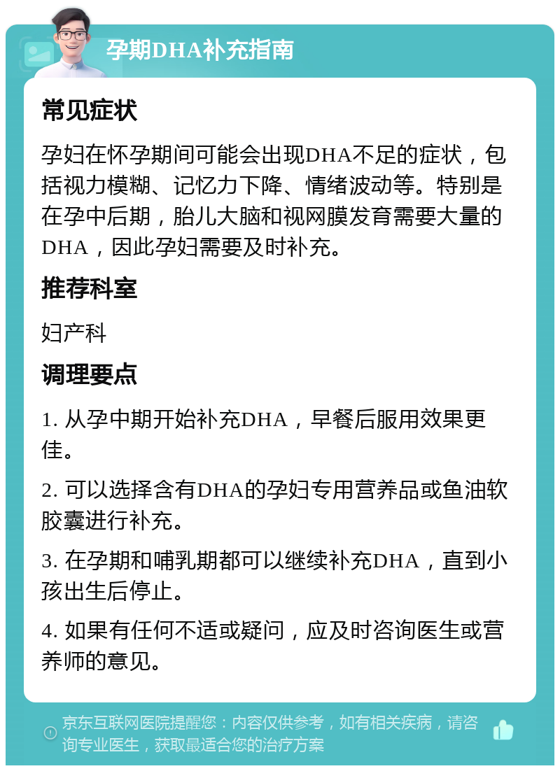 孕期DHA补充指南 常见症状 孕妇在怀孕期间可能会出现DHA不足的症状，包括视力模糊、记忆力下降、情绪波动等。特别是在孕中后期，胎儿大脑和视网膜发育需要大量的DHA，因此孕妇需要及时补充。 推荐科室 妇产科 调理要点 1. 从孕中期开始补充DHA，早餐后服用效果更佳。 2. 可以选择含有DHA的孕妇专用营养品或鱼油软胶囊进行补充。 3. 在孕期和哺乳期都可以继续补充DHA，直到小孩出生后停止。 4. 如果有任何不适或疑问，应及时咨询医生或营养师的意见。