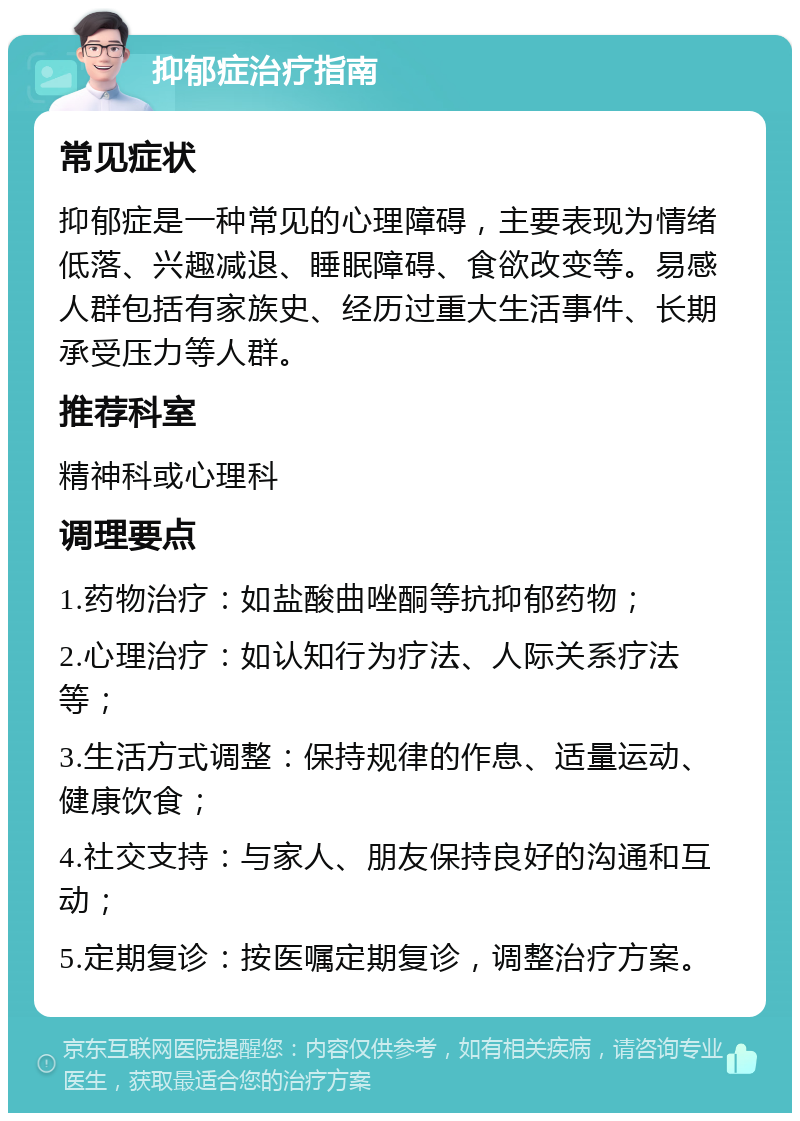 抑郁症治疗指南 常见症状 抑郁症是一种常见的心理障碍，主要表现为情绪低落、兴趣减退、睡眠障碍、食欲改变等。易感人群包括有家族史、经历过重大生活事件、长期承受压力等人群。 推荐科室 精神科或心理科 调理要点 1.药物治疗：如盐酸曲唑酮等抗抑郁药物； 2.心理治疗：如认知行为疗法、人际关系疗法等； 3.生活方式调整：保持规律的作息、适量运动、健康饮食； 4.社交支持：与家人、朋友保持良好的沟通和互动； 5.定期复诊：按医嘱定期复诊，调整治疗方案。