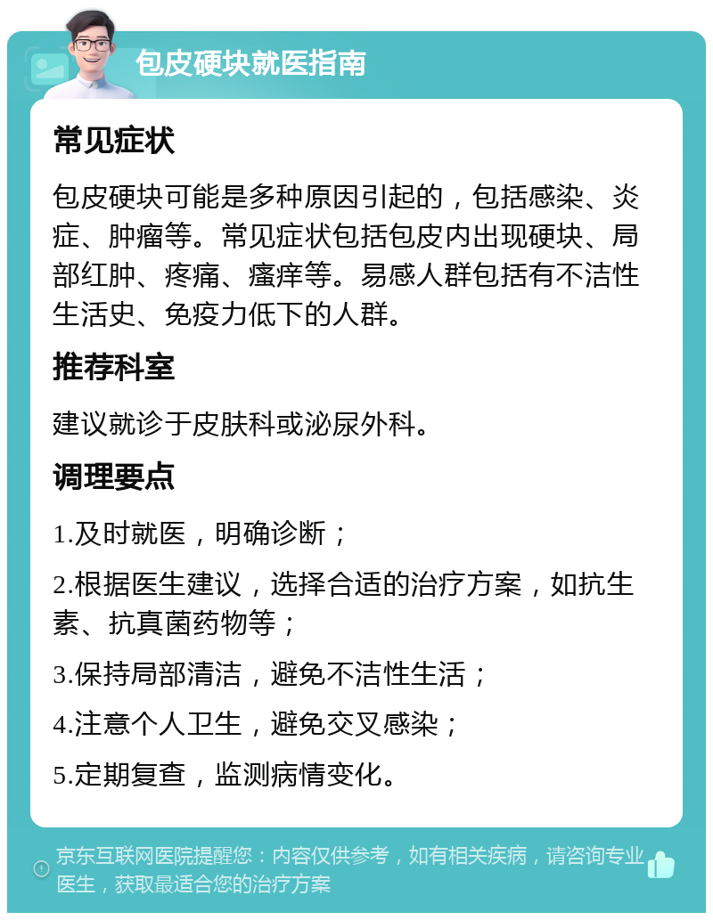 包皮硬块就医指南 常见症状 包皮硬块可能是多种原因引起的，包括感染、炎症、肿瘤等。常见症状包括包皮内出现硬块、局部红肿、疼痛、瘙痒等。易感人群包括有不洁性生活史、免疫力低下的人群。 推荐科室 建议就诊于皮肤科或泌尿外科。 调理要点 1.及时就医，明确诊断； 2.根据医生建议，选择合适的治疗方案，如抗生素、抗真菌药物等； 3.保持局部清洁，避免不洁性生活； 4.注意个人卫生，避免交叉感染； 5.定期复查，监测病情变化。