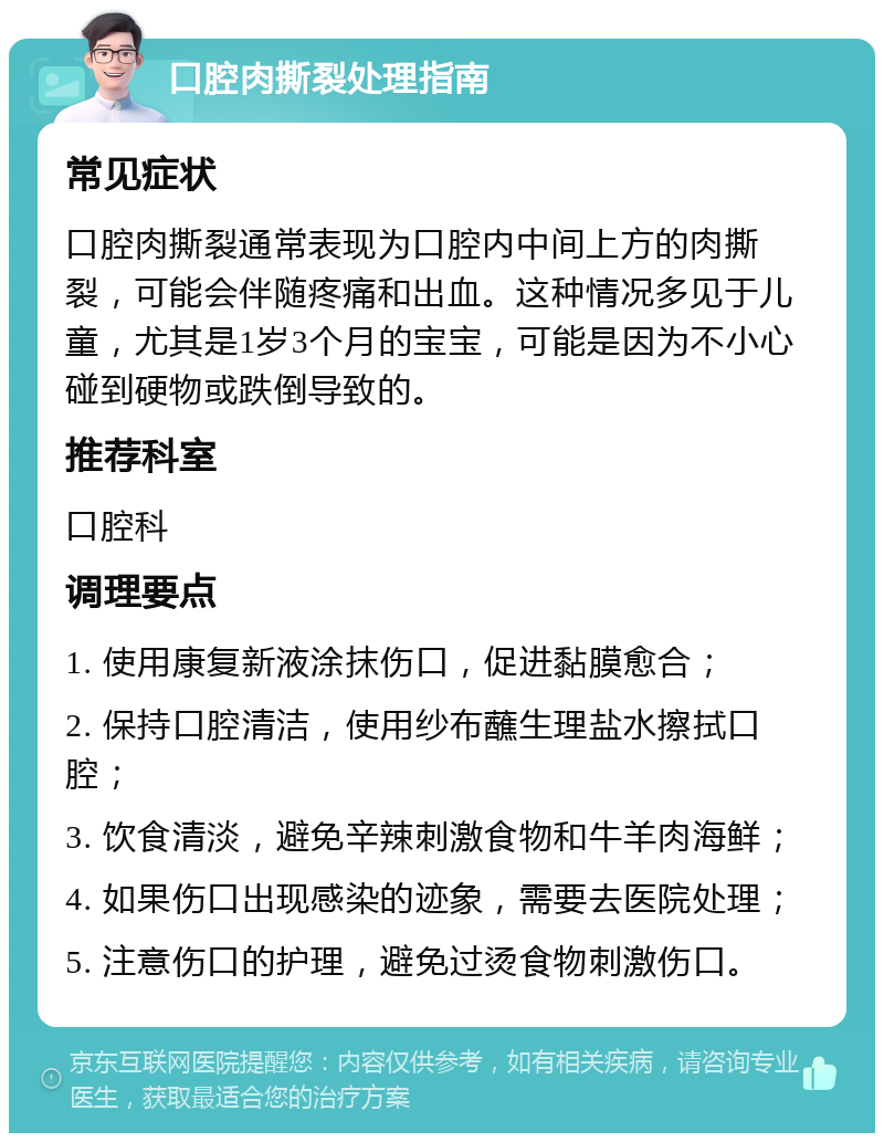 口腔肉撕裂处理指南 常见症状 口腔肉撕裂通常表现为口腔内中间上方的肉撕裂，可能会伴随疼痛和出血。这种情况多见于儿童，尤其是1岁3个月的宝宝，可能是因为不小心碰到硬物或跌倒导致的。 推荐科室 口腔科 调理要点 1. 使用康复新液涂抹伤口，促进黏膜愈合； 2. 保持口腔清洁，使用纱布蘸生理盐水擦拭口腔； 3. 饮食清淡，避免辛辣刺激食物和牛羊肉海鲜； 4. 如果伤口出现感染的迹象，需要去医院处理； 5. 注意伤口的护理，避免过烫食物刺激伤口。