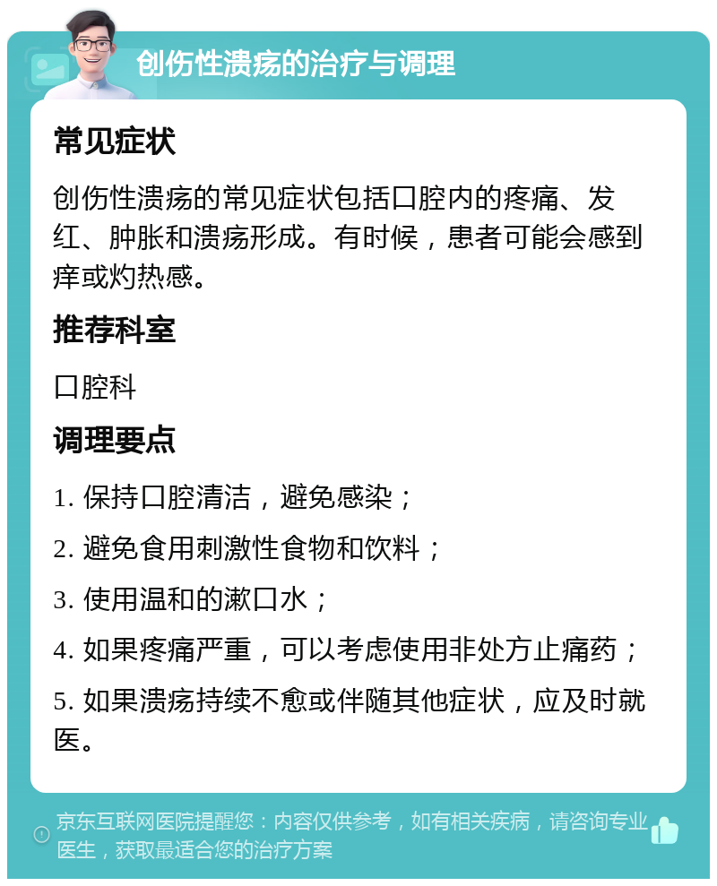 创伤性溃疡的治疗与调理 常见症状 创伤性溃疡的常见症状包括口腔内的疼痛、发红、肿胀和溃疡形成。有时候，患者可能会感到痒或灼热感。 推荐科室 口腔科 调理要点 1. 保持口腔清洁，避免感染； 2. 避免食用刺激性食物和饮料； 3. 使用温和的漱口水； 4. 如果疼痛严重，可以考虑使用非处方止痛药； 5. 如果溃疡持续不愈或伴随其他症状，应及时就医。