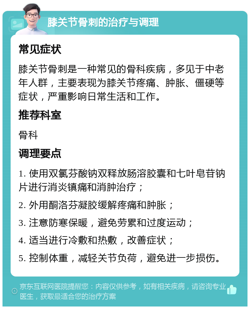 膝关节骨刺的治疗与调理 常见症状 膝关节骨刺是一种常见的骨科疾病，多见于中老年人群，主要表现为膝关节疼痛、肿胀、僵硬等症状，严重影响日常生活和工作。 推荐科室 骨科 调理要点 1. 使用双氯芬酸钠双释放肠溶胶囊和七叶皂苷钠片进行消炎镇痛和消肿治疗； 2. 外用酮洛芬凝胶缓解疼痛和肿胀； 3. 注意防寒保暖，避免劳累和过度运动； 4. 适当进行冷敷和热敷，改善症状； 5. 控制体重，减轻关节负荷，避免进一步损伤。