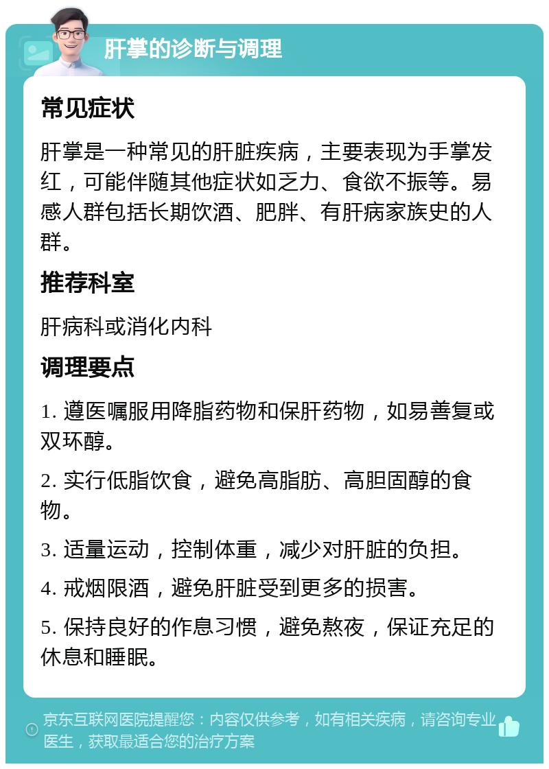 肝掌的诊断与调理 常见症状 肝掌是一种常见的肝脏疾病，主要表现为手掌发红，可能伴随其他症状如乏力、食欲不振等。易感人群包括长期饮酒、肥胖、有肝病家族史的人群。 推荐科室 肝病科或消化内科 调理要点 1. 遵医嘱服用降脂药物和保肝药物，如易善复或双环醇。 2. 实行低脂饮食，避免高脂肪、高胆固醇的食物。 3. 适量运动，控制体重，减少对肝脏的负担。 4. 戒烟限酒，避免肝脏受到更多的损害。 5. 保持良好的作息习惯，避免熬夜，保证充足的休息和睡眠。